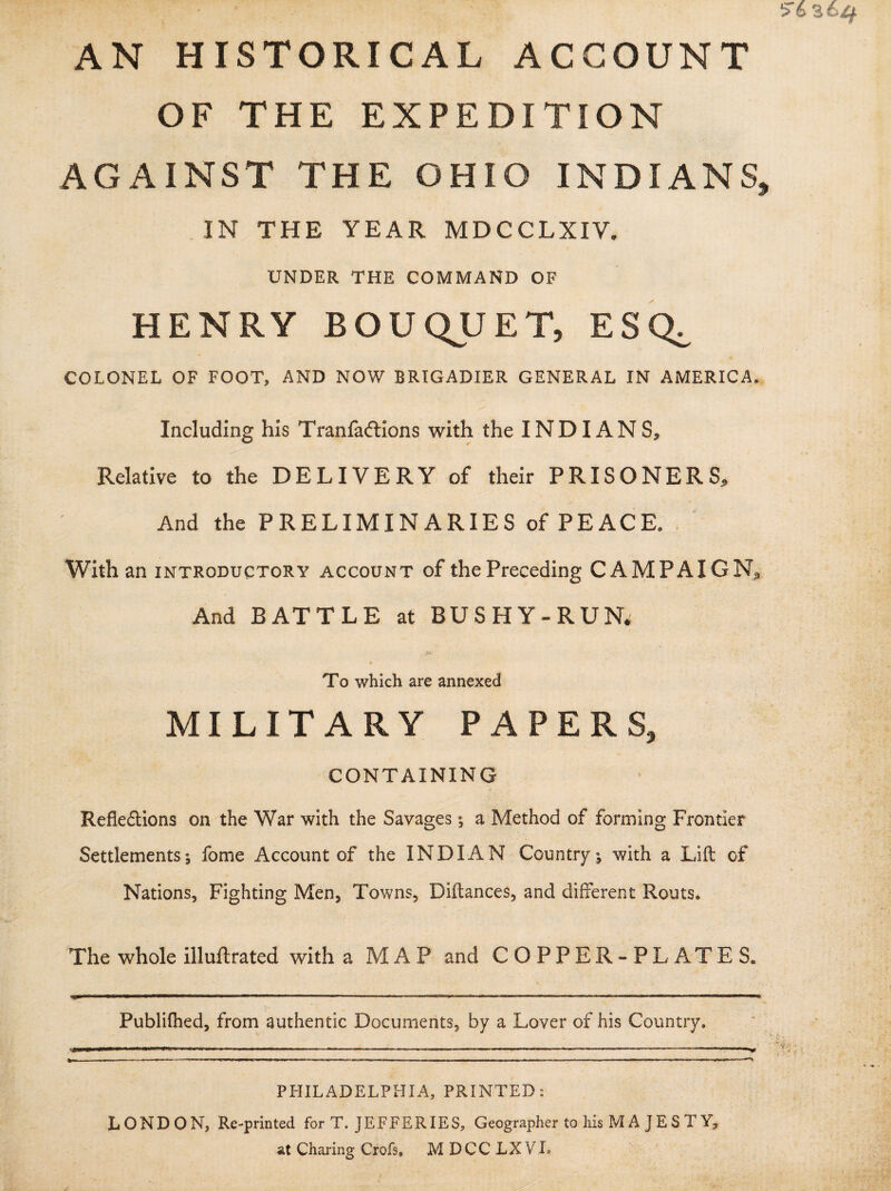 AN HISTORICAL ACCOUNT OF THE EXPEDITION AGAINST THE OHIO INDIANS, IN THE YEAR MDCCLXIV. UNDER THE COMMAND OF HENRY BOUQUET, ESQ^ COLONEL OF FOOT, AND NOW BRIGADIER GENERAL IN AMERICA. Including his Tranfadtions with the INDIANS, Relative to the DELIVERY of their PRISONERS, And the PRELIMINARIES of PEACE. With an introductory account of the Preceding CAMPAIGN, And BATTLE at BUSHY-RUN. JtyC To which are annexed MILITARY PAPERS, CONTAINING Reflections on the War with the Savages; a Method of forming Frontier Settlements5 feme Account of the INDIAN Country ; with a Lift of Nations, Fighting Men, Towns, Diftances, and different Routs. The whole illuftrated with a MAP and COPPER-PLATES. Publifhed, from authentic Documents, by a Lover of his Country. -VM U W ' ■ ■ ■ — .. . ■ ■■ ......-.... ■“ V PHILADELPHIA, PRINTED: LONDON, Re-printed for T. JEFFERIES, Geographer to his M A J E S T Y? at Charing Grefs. M DCC LXVL