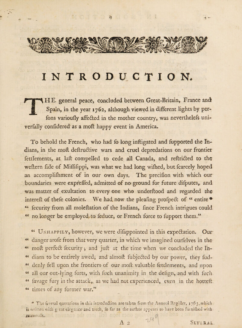 INTRODUCTION. THE. general peace, concluded between Grcat-Britain, France and Spain, in the year 1762, although viewed in different lights by per- fons varioufly affedted in the mother country, was neverthelefs uni- verfally confidered1 as a mofl: happy event in America, To behold the French, who had lb long inftigated and fupported the In¬ dians, in the mofl deftrudlive wars and cruel depredations on our frontier fettlements, at laft compelled to cede all Canada, and reftridted to the weffern fide of Miffifippi, was what we had long wifhed, but fcarcely hoped an accomplifhment of in our own days. The precifion with which our boundaries were expreffed, admitted of na ground for future difputes, and was matter of exultation to every one who underftood and regarded the intereft of thefe colonies. We had now the pie a fin g profpedl of cc entire^ “ fecurity from all moleftation of the Indians, ftnce French intrigues could cc no,longer be employed to feduce, or French force to fupport them,” ■$r <c Unhappily, however, we were difappointed in this expedition. Our 44 danger arofe from that very quarter, in which we imagined ourfelves in the moil perfedt fecurity ; and juft at the time when we concluded the Ih- 44 dians to be entirely awed, and almoft fubjedlcd by our power, they fud- 44 denly fell upon the frontiers of our moil, valuable fettlements, and upon u all our out-lying forts, with fuch unanimity in the deiign, and with fuch 4C lavage fury in the attack, as we had not experienced, even in the hotteft. 44 times of any former war.” * The feveral quotations in this introduction are taken from the Annual Regiiter, .1763,,which is written with g: eat elegance and truth, fo far as the author appears to have been fuiniihed with Ha a ter wits*. 2 £ S L Y f. Ii A b-