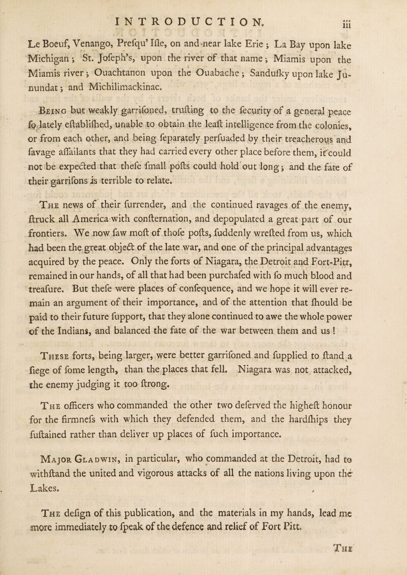 111 Le Boeuf, Venango, Prefqu’ I fie, on and near lake Erie ; La Bay upon lake Michigan ; St. Jofeph’s, upon the river of that name; Miamis upon the Miamis river ^ Ouachtanon upon the Ouabache ; Sandulky upon lake Ju- nundat; and Michilimackinac. Being but weakly garrifoned, trailing to the fecurity of a general peace fo lately eftabliffied, unable to obtain the lead: intelligence from the colonies, or from each other, and being feparately perfuaded by their treacherous and favage affailants that they had carried every other place before them, if could not be expected that thefe fmall pods could hold out long; and the fate of their garrifons is terrible to relate. The news of their furrender, and the continued ravages of the enemy, {truck all America with condensation, and depopulated a great part of our frontiers. We now faw mod of thofe pods, fuddenly wreded from us, which had been the great objedt of the late war, and one of the principal advantages acquired by the peace. Only the forts of Niagara, the Detroit and Fort-Pitf, remained in our hands, of all that had been purchafed with fo much blood and treafure. But thefe were places of confequence, and we hope it will ever re¬ main an argument of their importance, and of the attention that fhould be paid to their future fupport, that they alone continued to awe the whole power of the Indians, and balanced the fate of the war between them and us 1 These forts, being larger, were better garrifoned and fupplied to {land a fiege of fome length, than the places that fell. Niagara was not attacked, the enemy judging it too ftrong. The officers who commanded the other two deferved the higheft honour for the firmnefs with which they defended them, and the hardlhips they fuftained rather than deliver up places of fuch importance. Major Gladwin, in particular, who commanded at the Detroit, had to withftand the united and vigorous attacks of all the nations living upon the Lakes. The defign of this publication, and the materials in my hands, lead me more immediately to fpeak of the defence and relief of Fort Pitt, Thi