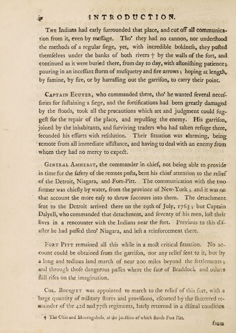 (W The Indians had early furrounded that place, and cut off all communica¬ tion from it, even by meffage. Tho* they had no cannon, nor underftood the methods of a regular fiege, yet, with incredible boidnefs, they polled themfelves under the banks of both rivers f by the walls of the fort, and continued as it were buried there, from day to day, with aftonilhing patience ^ pouring in an inceflant llorm of mufquetry and fire arrows; hoping at length, by famine, by fire, or by harralfing out the garrifon,- to carry their point. Captain Ecuyer, who commanded there, tho5 he wanted feveral necef- faries for fuftaining a fiege, and the fortifications had been greatly damaged by the floods, took all the precautions which art and judgment could fug- geft for the repair of the place, and repulfing the enemy. His garrifon, joined by the inhabitants, and furviving traders who had taken refuge there, feconded his efforts with refolution. Their fituation was alarming, being remote from all immediate a Alliance, and having to deal with an enemy from whom they had no mercy to expedt. r t ' , •' General Amherst, the commander in chief, not being able to provide in time for the fafety of the remote polls, bent his chief attention to the relief of the Detroit, Niagara, and Fort-Pitt. The communication with the two former was chiefly by water,, from the province of New-York *, and it was on that account the more eafy to throw fuccours into them. The detachment fent to the Detroit arrived there on the 29th of July, 1763 *, but Captain Dalyell, who commanded that detachment, and feventy of his men, loll their lives in a rencounter with the Indians near the fort. Previous to this dif- after he had palled thro’ Niagara, and left a reinforcement there. Fort Pitt remained all this while in a moft critical fituation. No ac¬ count could be obtained from the garrifon, nor any relief fent to it, but by a long and tedious land march of near 200 miles beyond the fettlements *5 and through thofe dangerous paftes where the fate of Braddock and others ftill rifes on the imagination. Col. Bouquet was appointed to march to the relief of this fort, with a large quantity of military ftores and provifions, efcorted by the [battered re¬ mainder of the 42d and 77th regiments, lately returned in a difmal condition f Tke Ohio and Moncn^ahela, at the jun&ion of which Hands Fort Pitt. (mm