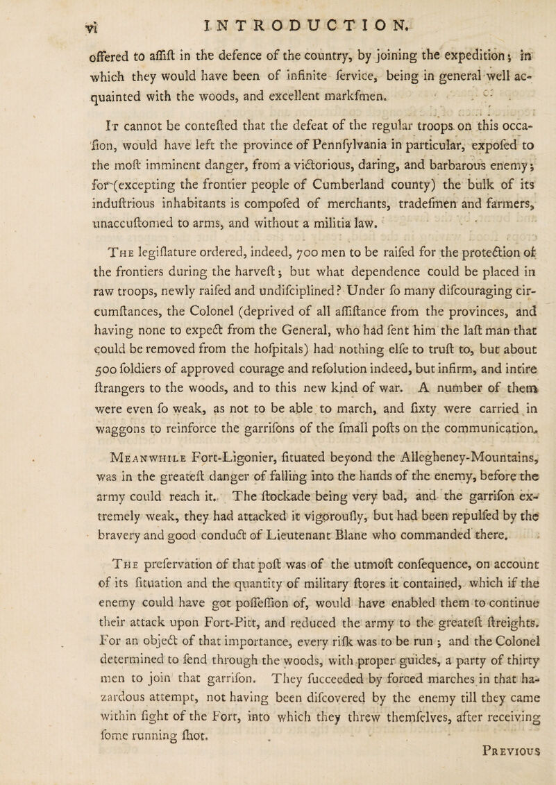 Vl offered to affift in the defence of the country, by joining the expedition ; in • » . which they would have been of infinite ferviee, being in general well ac¬ quainted with the woods, and excellent markfmen. V c: * N - ^ It cannot be contefted that the defeat of the regular troops, on this occa- * * r ‘ —‘ fion, would have left the province of Pennfylvania in particular, expofed to the moil imminent danger, from a victorious, daring, and barbarous enemy; fof^excepting the frontier people of Cumberland county) the bulk of its induftrious inhabitants is compofed of merchants, tradefmen and farmers, unaccuftomed to arms, and without a militia law. ; .. ... C ' The legiflature ordered, indeed, 700 men to be raifed for the protection of the frontiers during the harveft; but what dependence could be placed in raw troops, newly raifed and undifciplined? Under fo many difcouraging cir- cumftances, the Colonel (deprived of all afliftance from the provinces, and having none to expeCt from the General, who had fent him the lafl man that could be removed from the hofpitals) had nothing elfe to truft to, but about 500 foldiers of approved courage and refolution indeed, but infirm, and intire Grangers to the woods, and to this new kind of war. A number of them were even fo weak, as not to be able to march, and fixty were carried in waggons to reinforce the garrifons of the fmall pofts on the communication* Meanwhile Fort-Ligonicr, fituated beyond the Allegheney-Mountains, was in the greatefl: danger of falling into the hands of the enemy, before the army could reach it. The flockade being very bad, and the garrifon ex¬ tremely weak, they had attacked it vigoroufly, but had been repulfed by the bravery and good conduCt of Lieutenant Blane who commanded there. The prefervation of that poll was of the utmofl confequence, on account of its fituation and the quantity of military ftores it contained, which if the enemy could have got pofleflion of, would have enabled them to continue their attack upon Fort-Pitt, and reduced the army to the greatefl {freights. For an objeCt of that importance, every rifle was to be run ; and the Colonel determined to fend through the woods, with proper guides, a party of thirty men to join that garrifon. They fucceeded by forced marches in that ha¬ zardous attempt, not having been difeovered by the enemy till they came within fight of the Fort, into which they threw themfdves, after receiving feme running fhot, . - Previous