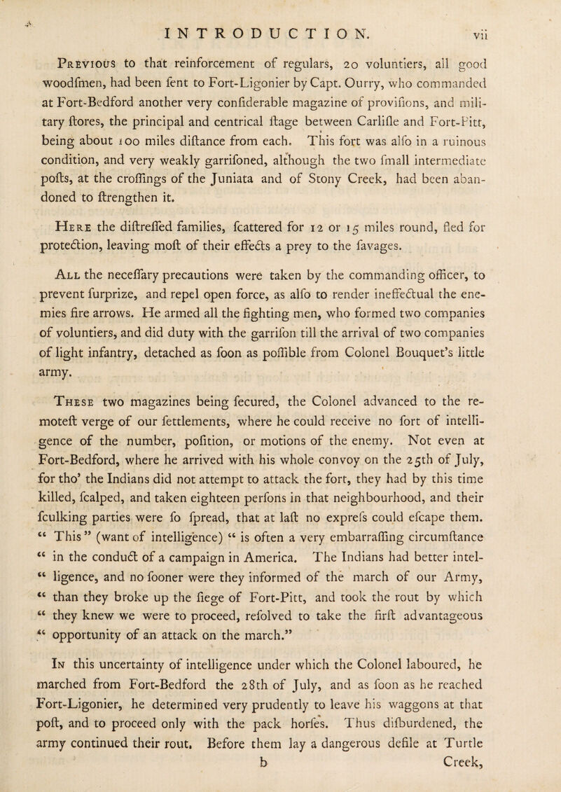 Vll Previous to that reinforcement of regulars, 20 voluntiers, all good woodfmen, had been lent to Fort-Ligonier by Capt, Ourry, who commanded at Fort-Bedford another very confiderable magazine of provifions, and mili¬ tary {lores, the principal and centrical ilage between Carlifle and Fort-Pitt, s being about 100 miles diftance from each. This fort was alfo in a ruinous condition, and very weakly garrifoned, although the two fmall intermediate polls, at the erodings of the Juniata and of Stony Creek, had been aban¬ doned to {Lengthen it. Here the diftreffed families, fcattered for 12 or 15 miles round, fled for protection, leaving moil of their effects a prey to the favages. All the neceffary precautions were taken by the commanding officer, to prevent furprize, and repel open force, as alfo to render ineffectual the ene¬ mies fire arrows. He armed all the fighting men, who formed two companies of voluntiers, and did duty with the garrifon till the arrival of two companies of light infantry, detached as foon as poffible from Colonel Bouquet’s little army. These two magazines being fecured, the Colonel advanced to the re- motefl verge of our fettlements, where he could receive no fort of intelli¬ gence of the number, pofition, or motions of the enemy. Not even at Fort-Bedford, where he arrived with his whole convoy on the 25th of July, for tho5 the Indians did not attempt to attack the fort, they had by this time killed, fealped, and taken eighteen perfons in that neighbourhood, and their fculking parties were fo fpread, that at lad no exprefs could efcape them. C6 This55 (want of intelligence) 46 is often a very embarraffing circumflance <c in the condudl of a campaign in America. The Indians had better intel- <c ligence, and no fooner were they informed of the march of our Army, <c than they broke up the fiege of Fort-Pitt, and took the rout by which “ they knew we were to proceed, refolved to take the firft advantageous 46 opportunity of an attack on the march.55 In this uncertainty of intelligence under which the Colonel laboured, he marched from Fort-Bedford the 28th of July, and as foon as he reached Fort-Ligonier, he determined very prudently to leave his waggons at that poll, and to proceed only with the pack horfes. Thus difburdened, the army continued their rout. Before them lay a dangerous defile at Turtle b Creek,