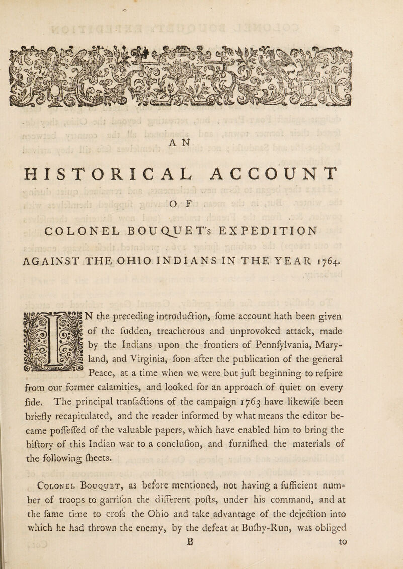 A N HISTORICAL ACCOUNT , - » «■, * f O F COLONEL BOUQUET’S EXPEDITION AGAINST THE OHIO INDIANS IN THE YEAR 1764, N the preceding introduction, fome account hath been given of the fudden3 treacherous and unprovoked attack, made by the Indians upon the frontiers of Pennfylvania, Mary- land, and Virginia, foon after the publication of the general Peace, at a time when we were but juft beginning torefpire from our former calamities, and looked for an approach of quiet on every fide. The principal tranfadtions of the campaign 1763 have likewife been briefly recapitulated, and the reader informed by what means the editor be¬ came poflefled of the valuable papers, which have enabled him to bring the hiftory of this Indian war to a conclufton, and furnifhed the materials of the following fheets. Colonel Bouquet, as before mentioned, not having a fufficient num¬ ber of troops to garrifon the different pofts, under his command, and at the fame time to crofs the Ohio and take advantage of the dejection into which he had thrown the enemy, by the defeat at Bufhy-Run, was obliged B r to