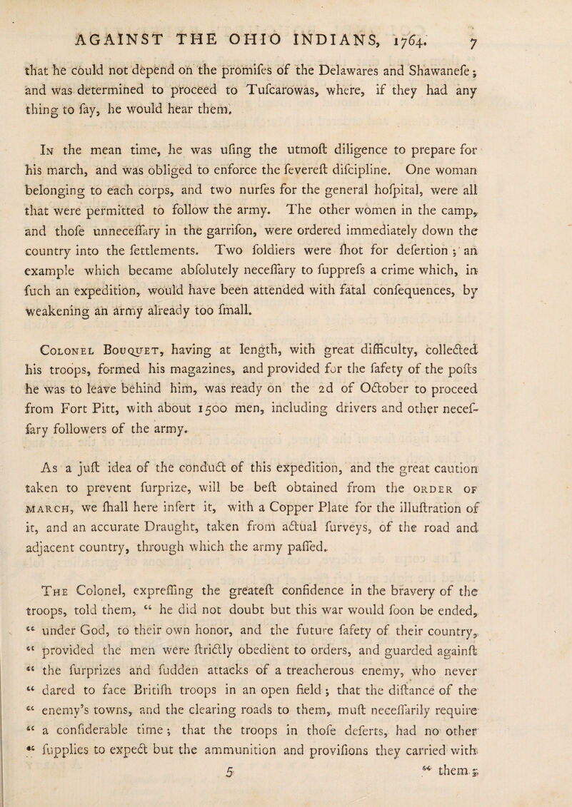 that he could not depend on the promifes of the Delawares and Shawanefe; and was determined to proceed to Tufcarowas, where, if they had any thing to fay, he would hear them. In the mean time, he was ufing the utmoft diligence to prepare for his march, and was obliged to enforce the fevereft difcipline. One woman belonging to each corps, and two nurfes for the general hofpital, were all that were permitted to follow the army. The other women in the camp,, and thofe unneceffary in the garrifon, were ordered immediately down the country into the fettlements. Two foldiers were fhot for defertion 1 an example which became abfolutely neceffary to fupprefs a crime which, in fuch an expedition, would have been attended with fatal confequences, by weakening an army already too final 1. Colonel Bouquet, having at length, with great difficulty, collected his troops, farmed his magazines, and provided for the fafety of the polls he was to leave behind him, was ready on the 2d of Odlober to proceed from Fort Pitt, with about 1500 men, including drivers and other necef- fary followers of the army. As a juft idea of the condudl of this expedition, and the great caution taken to prevent furprize, will be beft obtained from the order of march, we fhall here infert it, with a Copper Plate for the illuftration of it, and an accurate Draught, taken from adtual furveys, of the road and adjacent country, through which the army palled. The Colonel, expreffing the greateft confidence in the bravery of the troops, told them, 44 he did not doubt but this war would foon be ended, 44 under God, to their own honor, and the future fafety of their country, 64 provided the men were ftridtly obedient to orders, and guarded againft 44 the furprizes and fudden attacks of a treacherous enemy, who never 44 dared to face Britifh troops in an open field ; that the diftance of the 44 enemy’s towns, and the clearing roads to them, muft neeeflarily require 44 a confiderable time •, that the troops in thofe deferts, had no other *4 fupplies to expedt but the ammunition and provifions they carried with