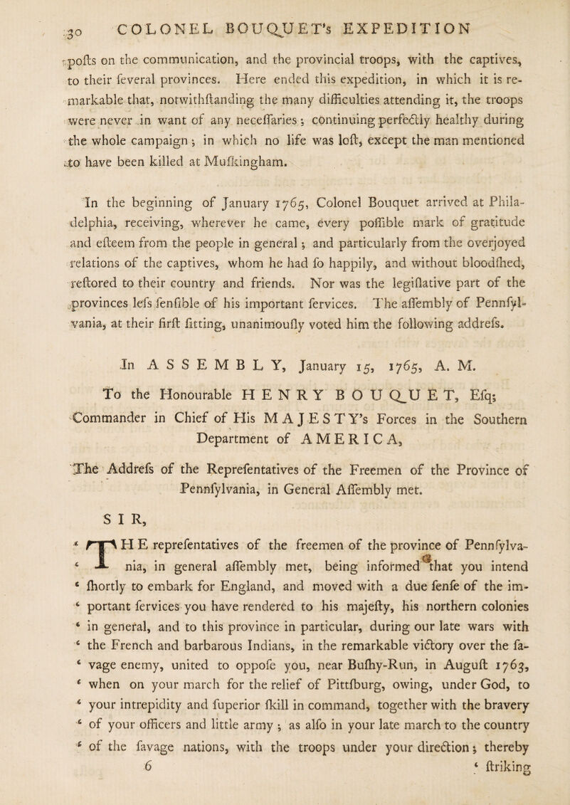 tpofts on the communication, and the provincial troops, with the captives, to their feveral provinces. Here ended this expedition, in which it is re¬ markable that, nofwithftanding the many difficulties attending it, the troops were never in want of any neceftaries *, continuing perfectly healthy during the whole campaign in which no life was loft, except the man mentioned „.to have been killed at Mufkingham. In the beginning of January 1765, Colonel Bouquet arrived at Phila¬ delphia, receiving, wherever he came, every poffible mark of gratitude and efteem from the people in general •, and particularly from the overjoyed relations of the captives, whom he had fo happily, and without bloodfhed, reftored to their country and friends. Nor was the legiftative part of the provinces lefs fenfible of his important fervices. The aftembly of PennfyL vania, at their firft fitting, unanimously voted him the following addrefs. In ASSEMBLY, January 15, 3765, A. M. To the Honourable HENRY B O U Q^U E T, Efq; Commander in Chief of His MAJESTY’S Forces in the Southern Department of AMERICA, The Addrefs of the Reprefentatives of the Freemen of the Province of Pennfylvania, in General Aftembly met. S I R, * rf\ H E reprefentatives of the freemen of the province of Pennfylva- 4 nia, in general aftembly met, being informed ^that you intend 6 fhortly to embark for England, and moved with a due fenfe of the im- ■ 6 portant fervices you have rendered to his majefty, his northern colonies 4 in general, and to this province in particular, during our late wars with 4 the French and barbarous Indians, in the remarkable viflory over the fa- 4 vage enemy, united to oppofe yon, near Bufhy-Run, in Auguft 1763, 4 when on your march for the relief of Pittfburg, owing, under God, to 4 your intrepidity and fuperior ikill in command, together with the bravery 4 of your officers and little army ; as alfo in your late march to the country 4 of the favage nations, with the troops under your direction •, thereby