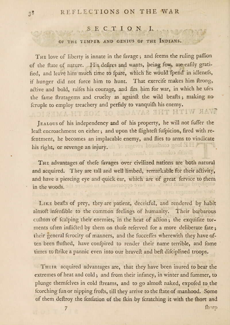 OF THE TEMPER AND GENIUS OF THE INDIANS. The love of liberty is innate in the favage ; and feems the ruling paffion of the ftate of nature. His defies and wants, being few, are eafily grati¬ fied, and leave him much time to fpare, which he would fpend in idlenefs, if hunger did not force him to hunt. That exercife makes him flrong, adtive and bold, raifes his courage, and fits him for war, in which he ufes the fame ftratagems and cruelty as againd the wild beads 5 making no fcruple to employ treachery and perfidy to vanquifh his enemy. r ■ - - t . r t : /. .* ; ; A X ... i . < i . Jealous of his independency and of his property, he will not fuffer the lead: encroachment on either ; and upon thfe flighted fufpicion, fired with re- fentment, he becomes an implacable enemy, and dies to arms to vindicate his right, or revenge an injury. c -1 *-*■ ~ - .. I , f -k i i, j x The advantages of thefe favages over civilized nations are both natural and acquired. They are tall and well limbed, remarkable for their adtivity, and have a piercing eye and quick ear, which are of great fervice to them in the woods. Like beads of prey, they are patient, deceitful, and rendered by habit almod infenfible to the common feelings of humanity. Their barbarous cudom of fcalping their enemies, in the heat of addon; the exquifite tor¬ ments often inflidled by them on thofe referved for a more deliberate fate; their general ferocity of manners, and the fuccefies wherewith they have of¬ ten been flufhed, have confpired to render their name terrible, and fome times to drike a pannic even into our braved and bed difciplined troops. Their acquired advantages are, that they have been inured to bear the extremes of heat and cold; and from their infancy, in winter and dimmer, to plunge themfelves in cold dreams, and to go almod naked, expofed to the fcorching fun or nipping frods, till they arrive to the date of manhood. Some of them dedroy the fenfation of the fkin by fcratching it with the fhort and