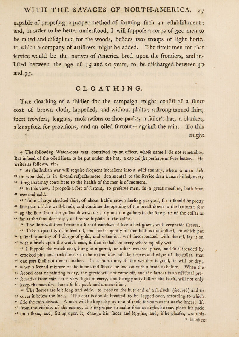 capable of propofing a proper method of forming fuch an eftabliftiment: and, in order to be better underftood, I will fuppofe a corps of 500 men to be raifed and difciplined for the woods, befides two troops of light horfe, to which a company of artificers might be added. The fitted: men for that fervice would be the natives of America bred upon the frontiers, and in- lifted between the age of 15 and 20 years, to be difcharged between 30 and 35. CLOATHINE The cloathing of a foldier for the campaign might confift of a fhort coat of brown cloth, lappelled, and without plaits ; a ftrong tanned fhirt, ihort trowfers, leggins, mokawfons or fhoe packs, a failor’s hat, a blanket, a knapfackfor provifions, and an oiled furtout-f* againft the rain* To this might f The following Watch-coat was contrived by an officer, whofe name I do not remember. Bat inflead of the oiled linen to be put under the hat, a cap might perhaps anfwer better,, He writes as follows, viz. *4 As the Indian war will require frequent incurlions into a wild country, where a man lick 64 or wounded, is in feveral refpe&s more detrimental to the fervice than a man killed, every* 44 thing that may contribute to the health of the men is of moment. 44 In this view, I propofe a fort of furtout, to preferve men, in a great meafure, both from 44 wet and cold. 44 Take a large checked fhirt, of about half a crown fterling per yard, for it Ihould be pretty 44 finecut off the wrift-bands, and continue the opening of the breaft down to the bottom ; few 44 up the fides from the gullets downwards ; rip out the gathers in the fore parts of the collar as 44 far as the Ihoulder ftraps, and refew it plain to the collar. 44 The fhirt will then become a fort of watch-coat like a bed-gown, with very wide lleeves, 44 Take a quantity of linfeed oil, and boil it gently till one half is diminifhed, to which put 44 a fmall quantity of litharge of gold, and when it is well incorporated with the oil, lay it on 44 with a brulh upon the watch-coat, fo that it fhall be every where equally wet. 44 I fuppofe the watch-coat, hung in a garret, or other covered place, and fo fufpended by 44 crooked pins and packthreads in the extremities of the lleeves and edges of the collar, that 44 one part fhall not touch another. In a ihort time, if the weather is good, it will be dry; 44 when a fecond mixture of the fame kind Ihould be laid on with a brulh as before. When the 44 fecond coat of painting is dry, the greafe will not come off, and the furtout is an effe&ual pre- 44 fervative from rain; it is very light to carry, and being pretty full on the back, will not only 44 keep the man dry, but alfo his pack and ammunition* 44 The lleeves are left long and wide, to receive the butt end of a firelock (fecured) and to 44 cover it below the lock. The coat is double breafied to be lapped over, according to which 44 fide the rain drives. A man will be kept dry by one of thefe fimouts as far as the knees. If, 45 from the vicinity of the enemy, it is improper to make fires at night, he may place his pack; 45 on a ftone, and, fitting upon it, change his Ihoes and leggins, and, if he pleafes, wrap hiV 44 blanket;