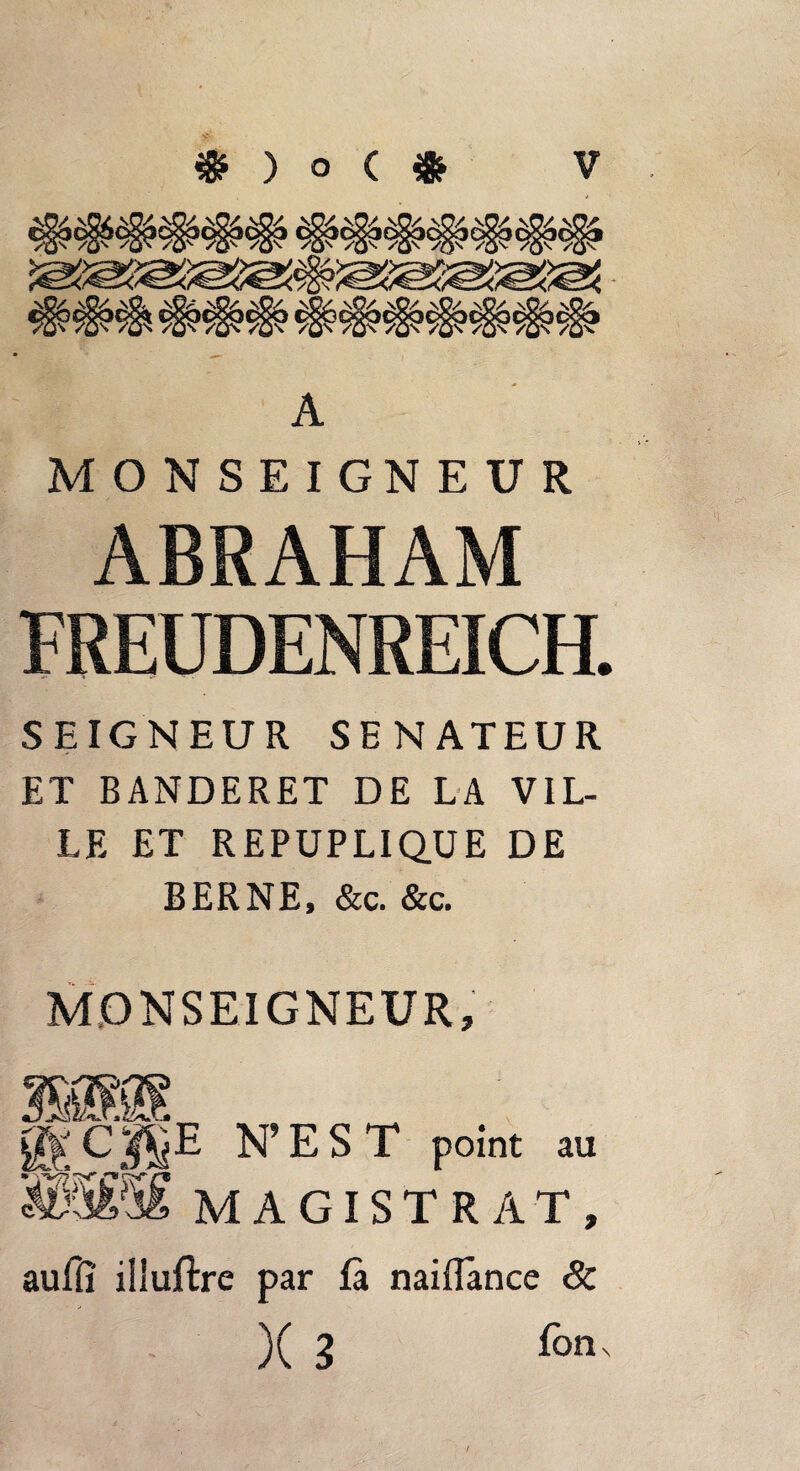 A MONSEIGNEUR ABRAHAM FREUDENREICH. SEIGNEUR SENATEUR ET BANDERET DE LA VIL¬ LE ET REPUPLIQUE DE BERNE, &c. &c. MONSEIGNEUR, ikA' N’EST point au W$£M MAGISTRAT, auflî illuftre par là naiffànce & X 3 fon