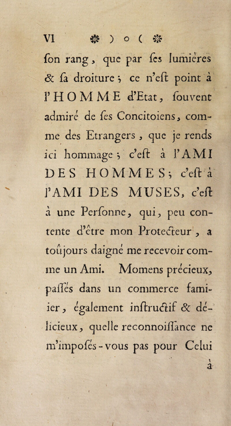 fon rang, que par fes lumières 6c là droiture ; ce n’eft point à f HOMME d’Etat, Iouvent admiré de les Concitoiens, com¬ me des Etrangers , que je rends ici hommage ; c’eft à F AMI DES HOMMES; c’eft à J’AMI DES MUSES» c’ell à une Perlonne, qui, peu con¬ tente d’être mon Protecteur , a toujours daigné me recevoir com¬ me un Ami. Momens précieux, paliés dans un commerce fami- ier, également inftrudtif Sc dé¬ licieux, quelle reconnoillànce ne m’impofés - vous pas pour Celui a /