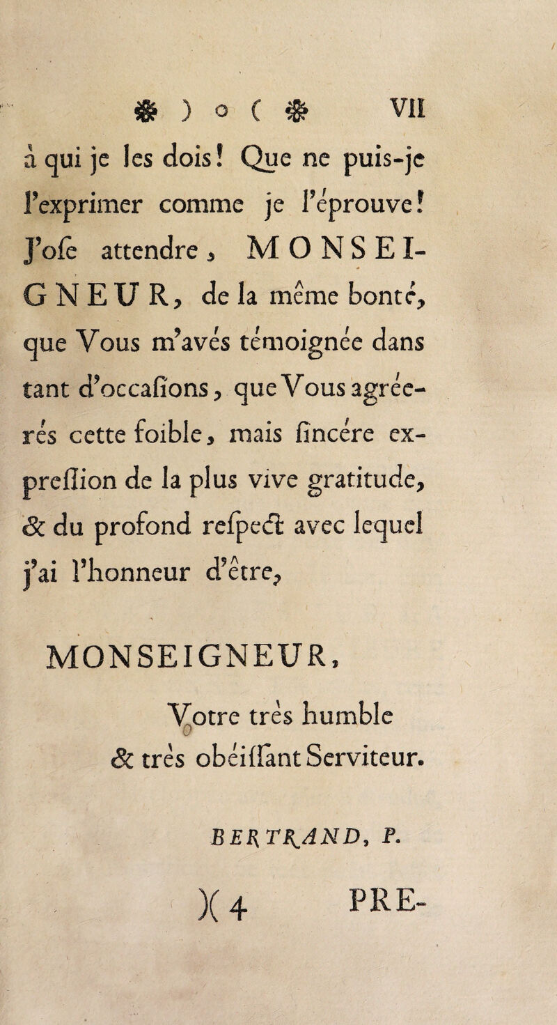 à qui je les dois! Que ne puis-je l’exprimer comme je J’éprouve! J’ofe attendre , MONSEI¬ GNEUR, de la même bonté, que Vous m’avés témoignée dans tant d’occafi'ons, que Vous agréc- rés cette foible, mais fincére ex- prelîion de la plus vive gratitude, &. du profond refpedi: avec lequel j’ai l’honneur d’être, MONSEIGNEUR, Votre très humble & très obéiüant Serviteur. BERTRAND, P. X 4 PRE-