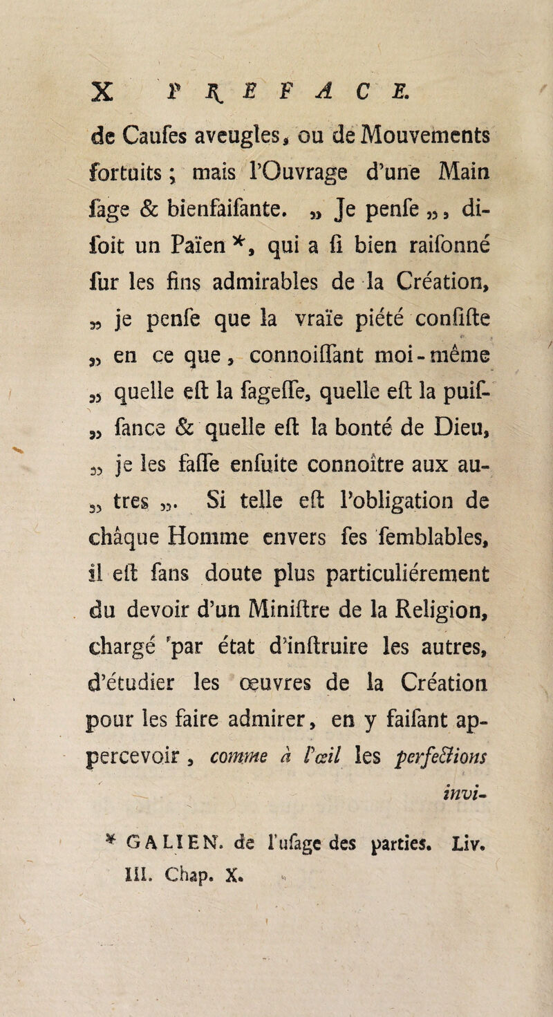 de Caufes aveugles, ou de Mouvements fortuits ; mais l’Ouvrage d’une Main fage & bienfaifante. „ Je penfe „ , di- foit un Païen *, qui a fi bien raifonné fur les fins admirables de la Création, 33 je penfe que la vraie piété confifte ,3 en ce que, connoiffant moi-même quelle eft la fageffe, quelle eft la puif- 33 fance & quelle eft la bonté de Dieu, 33 je les faffe enfuite connoitre aux au- 33 très 33. Si telle eft l’obligation de chaque Homme envers fes femblables, il eft fans doute plus particuliérement du devoir d’un Miniftre de la Religion, chargé par état d’inftruire les autres, • U: . . ' ... ‘ \ S d’étudier les œuvres de la Création pour les faire admirer, en y faifant ap- percevoir , comme à F œil les perfections invi- * GALIEN, de Lu fage des parties. Liv. III. Chap. X. i