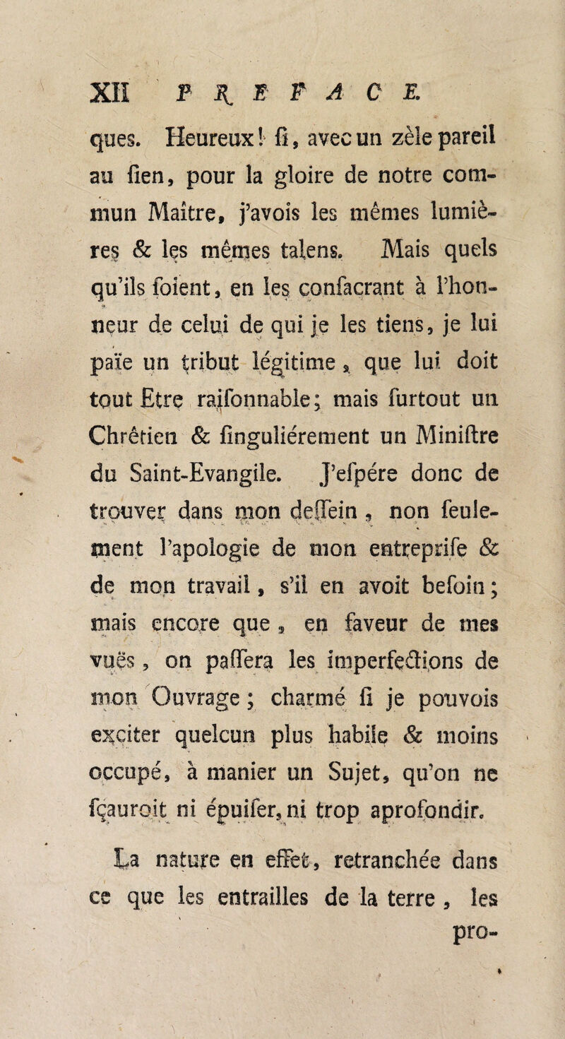 ques. Heureux ! fi, avec un zèle pareil au fien, pour la gloire de notre com¬ mun Maître, j’avois les mêmes lumiè¬ res & les mêmes talens. Mais quels qu’ils foient, en les confacrant à Thon- » neur de celui de qui je les tiens, je lui paie un tribut légitime , que lui doit tout Etre raifonnable; mais furtout un Chrétien & finguiiérement un Miniftre du Saint-Evangile. J’efpére donc de trouves: dans mon deffein ? non feule¬ ment l’apologie de mon entreprife & de mon travail, s’il en avoit befoin ; mais encore que , en faveur de mes vues, on paflTera les imperfections de mon Ouvrage ; charmé fi je pouvois exciter quelcun plus habile & moins - occupé, à manier un Sujet, qu’on ne fçauroit ni épuifer, ni trop aprofondir. La nature en effet, retranchée dans ce que les entrailles de la terre , les