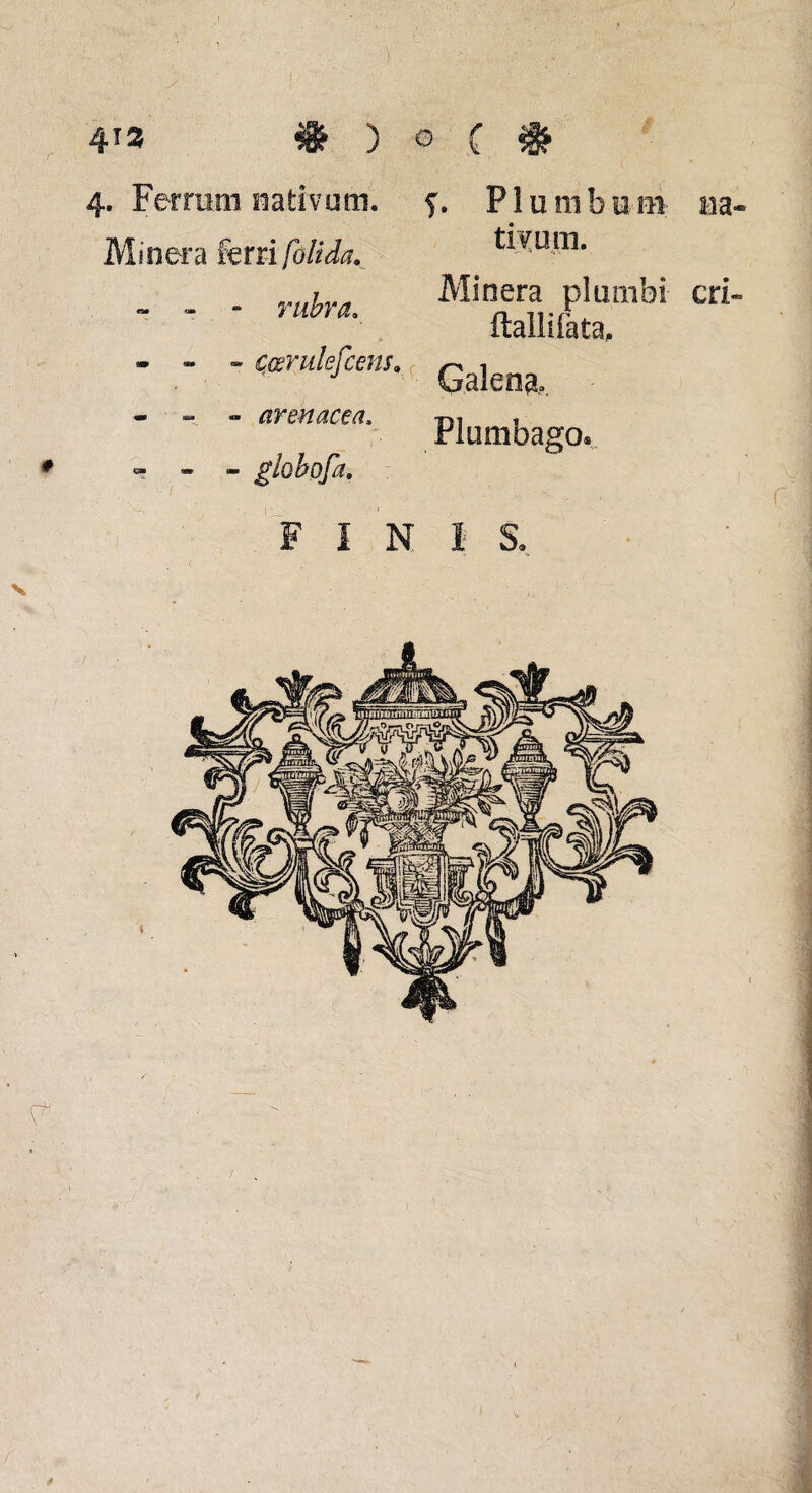 4T3 # ) o ( 4. Ferrirm nativura. f. P1 u m b u m m- Minera fera folida. r » - rubra. • - « çœrulefcens. - - - arenacea, # « - - globofa, F I N V tivum. Minera plumbi cri» ftallifata. Galène. Pliiiiibago® ' ■ ’• . r 1 S. * /