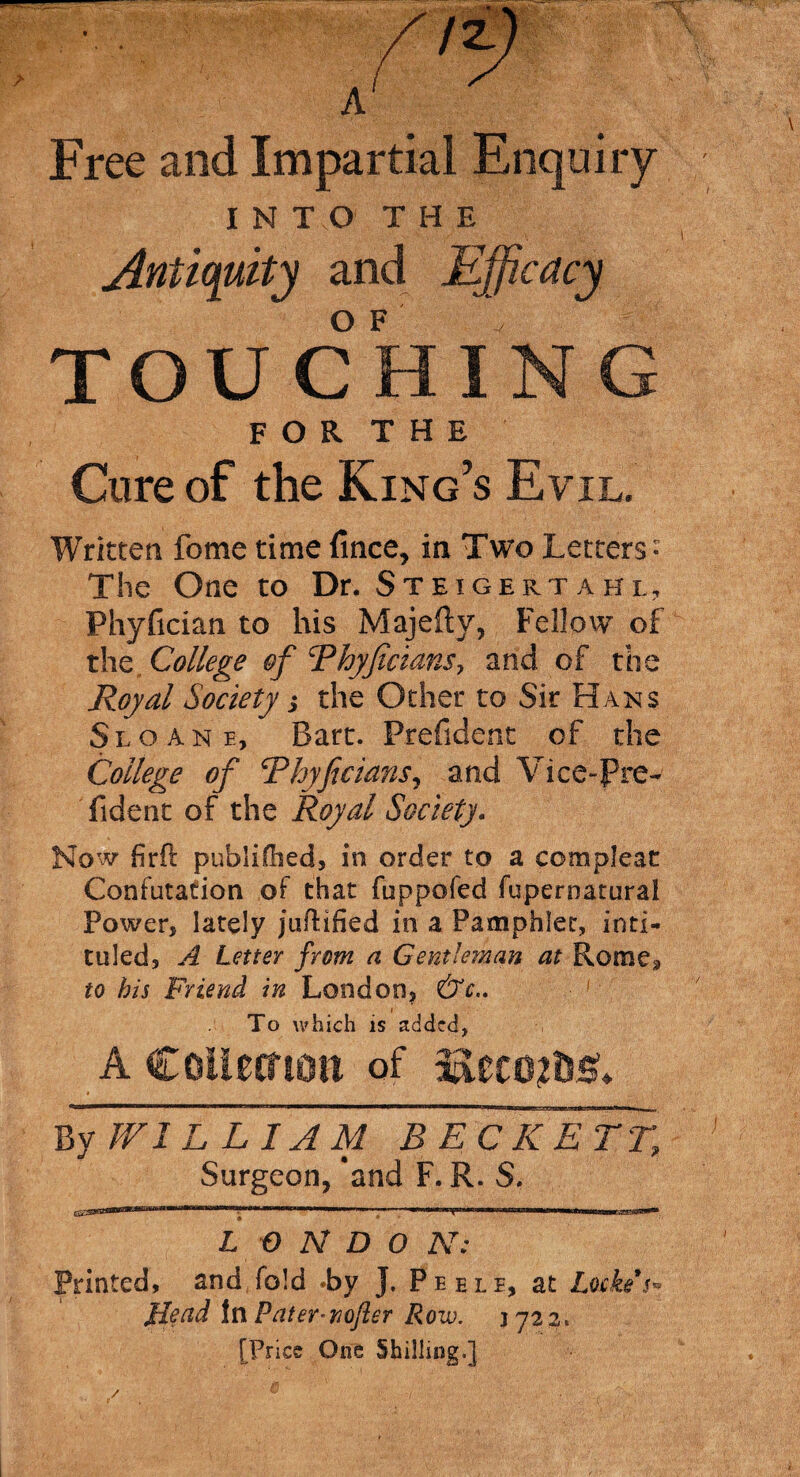 % f 2. A Free and Impartial Enquiry INTO THE Antiquity and Efficacy o F TOUCHING F O R T H E Cure of the King’s Evil. Written feme time fince, in Two Letters- The One to Dr. Steigertahl, Phyfician to his Majefty, Fellow of the College of Tkyficians, and of the Royal Society j the Other to Sir Hans Sloan e, Bart. Prefident of the College of Rhyficians, and Vice-Pre- fident of the Royal Society. Now fir ft publifhed, in order to a compleat Confutation of that fuppofed fuperoatural Power, lately juftified in a Pamphlet, inti¬ tuled, A Letter from a Gentleman at Rome* to his Friend in London, &c.. To which is added, A Collection of LlecmdsA By V/ILL1AM BECKETT, Surgeon, 'and F. R. S. '»*rt'*rllril«T*,rw>'*mu’IUIIIM III I vm ■ ■■■■' • wiwii«gimnnrrTwmnw tiui L f) N D O N: Printed, and fold -by J. Peele, at Lockes* Read In Pater-nofler Row. jjz i, [Price One Shilling.]