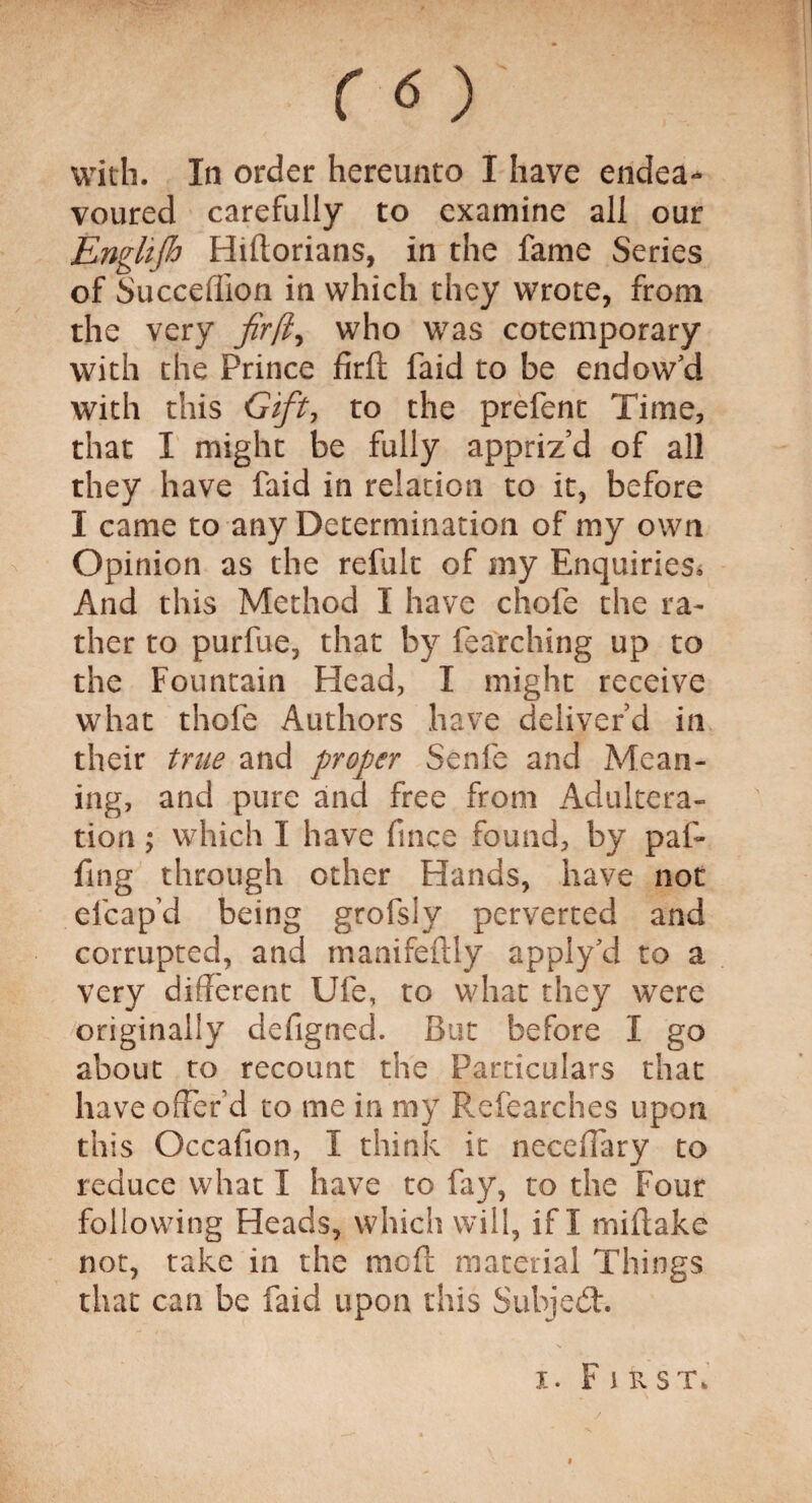 ( 6 ) with. In order hereunto I have endea¬ voured carefully to examine all our Enghjh Hiltorians, in the fame Series of Succeflion in which they wrote, from the very firft, who was cotemporary with the Prince firft faid to be endow'd with this Gift, to the prefent Time, that I might be fully appriz’d of all they have faid in relation to it, before I came to any Determination of my own Opinion as the refult of my Enquiries* And this Method I have chofe the ra¬ ther to purfue, that by fearching up to the Fountain Head, I might receive what thofe Authors have deliver’d in their true and proper Senfe and Mean¬ ing, and pure and free from Adultera¬ tion ; which 1 have fince found, by paf* fing through other Hands, have not elcap’d being grofsly perverted and corrupted, and manifeftly apply'd to a very different Ufe, to what they were originally defigned. But before I go about to recount the Particulars that have offer’d to me in my Pvefearches upon this Occafion, I think it neceftary to reduce what I have to fay, to the Four following Heads, which will, if I miftake not, take in the me ft material Things that can be faid upon this Subject. i. Fir st.