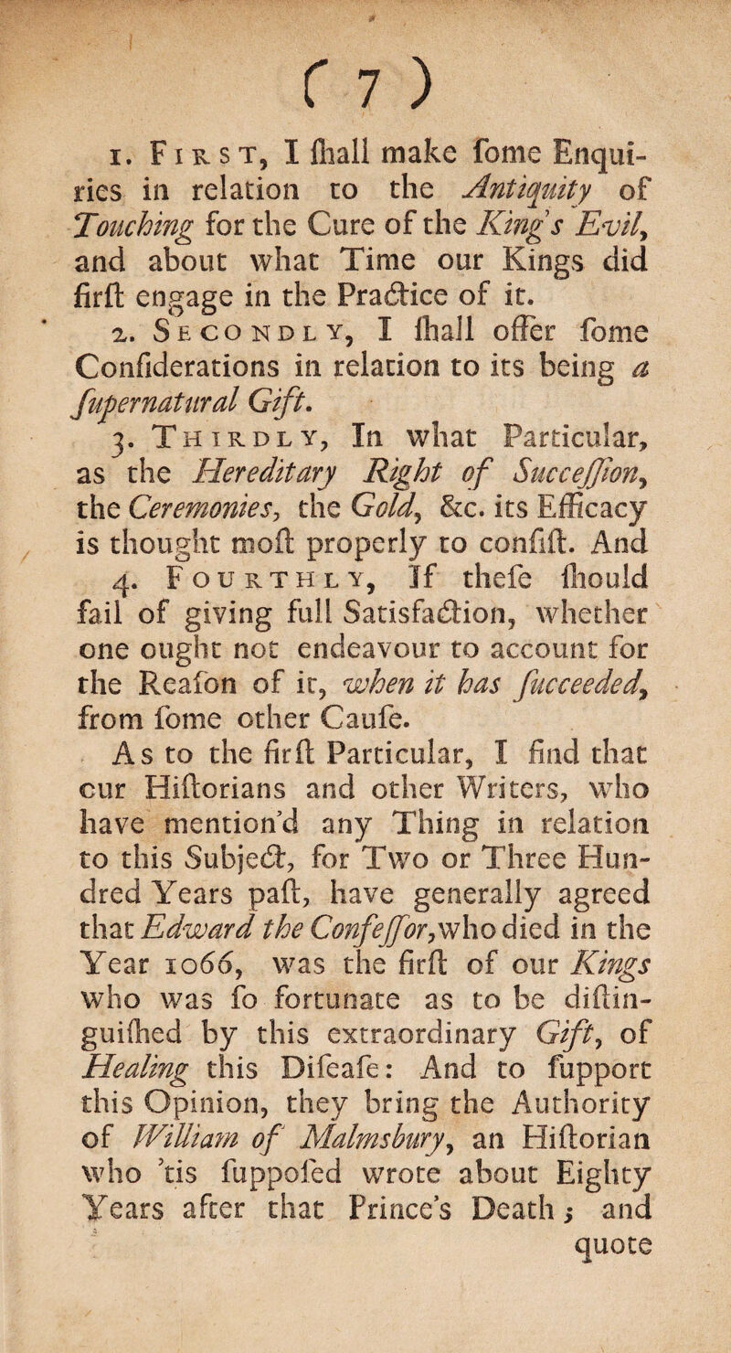 i. First, I fliall make feme Enqui¬ ries in relation to the Antiquity of Touching for the Cure of the Kings Evil, and about what Time our Kings did firfh engage in the Practice of it. a. Secondly, I fliall offer feme Confiderations in relation to its being a fufernatural Gift. 3. Thirdly, In what Particular, as the Hereditary Right of Succejfwny the Ceremonies, the Gold, &c. its Efficacy is thought moil properly to confift. And 4. Fourthly, If thefe fliould fail of giving full Satisfaction, whether one ought not endeavour to account for the Realon of it, when it has fucceeded\ from feme other Caufe. As to the fir ft Particular, I find that cur Hiftorians and other Writers, who have mention’d any Thing in relation to this SubjeCt, for Two or Three Hun¬ dred Years paft, have generally agreed that Edward the Confejfor,who died in the Year 1066, was the firft of our Kings who was fc fortunate as to be diftin- guiflied by this extraordinary Gift, of Healing this Difeafe: And to fupport this Opinion, they bring the Authority of William of Malms bury, an Hiftorian who ?ti$ fuppofed wrote about Eighty Years after that Prince’s Death 5 and quote