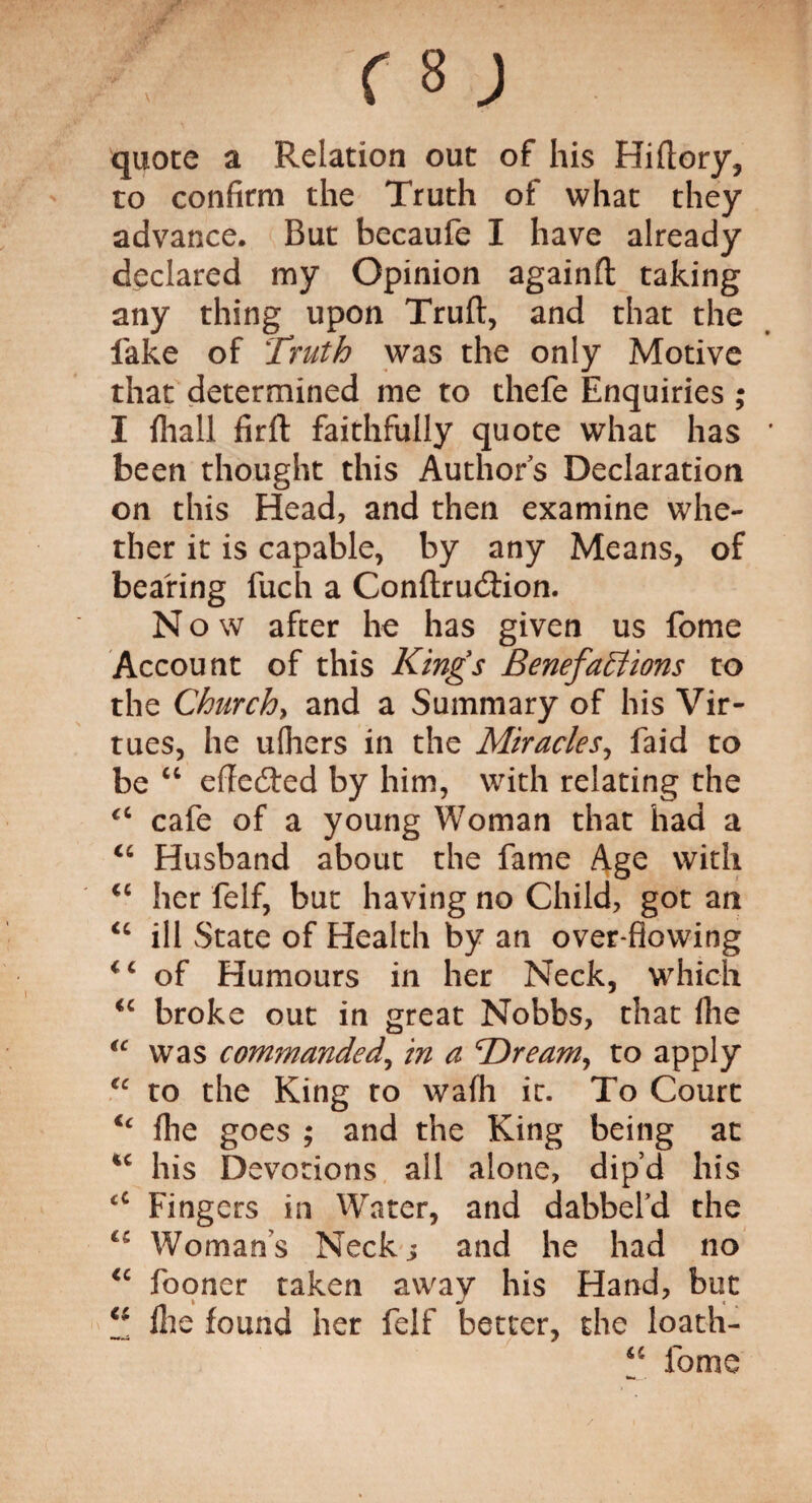 quote a Relation out of his Hiftory, to confirm the Truth of what they advance. But becaufe I have already declared my Opinion againft taking any thing upon Truft, and that the fake of Truth was the only Motive that determined me to thefe Enquiries ; I {hall firft faithfully quote what has been thought this Authors Declaration on this Head, and then examine whe¬ ther it is capable, by any Means, of bearing luch a ConflrudHon. N o w after lie has given us fome Account of this King's BenefaEiions to the Churchy and a Summary of his Vir¬ tues, he ufliers in the Miracles, faid to be “ effedted by him, with relating the <c cafe of a young Woman that had a <c Husband about the fame Age with <c her felf, but having no Child, got an “ ill State of Health by an over flowing of Humours in her Neck, which “ broke out in great Nobbs, that (lie ic was commanded, in a 'Dreamy to apply (c to the King to wafh it. To Court u flie goes ; and the King being at ic his Devotions all alone, dip’d his c£ Fingers in Water, and dabbefd the cc Woman's Neck j and he had no fooner taken away his Hand, but “ Hie found her felf tetter, the loath- 44 fome