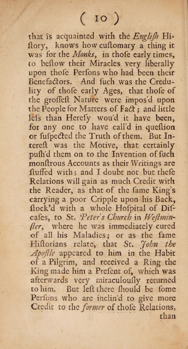 (1°) . that is acquainted with the Englijh Hi- ftory, knows how cuftomary a thing it was for the Monks, in thofe early times, to beflow their Miracles very liberally upon thofe Perfons who had been their Benefactors. And fuch was the Credu¬ lity of thofe early Ages, that thofe of the grofTeft Nature were impos’d upon the People for Matters of fa6t*; and little ' lels than Herefy woud it have been, for any one to have call’d in queflion or fufpedred the Truth of them. But In- terefl was the Motive, that certainly puflfd them on to the Invention of fuch monflrous Accounts as their Writings are fluffed with 5 and I doubt not but thefe Relations will gain as much Credit with the Reader, as that of the fame King’s carrying a poor Cripple upon his Back, flock’d with a whole Hofpital of Dif- eafes, to St. Veter s Church in Weftmin- {hr, where he was immediately cured of all his Maladies; or as the fame Hiflorians relate, that St. John the Apojlle appeared to him in the Habit of a Pilgrim, and received a Ring the King made him a Prefent of, which was afterwards very miraculoufly returned to him. But left there fliould be feme Perfons who are inclin’d to give more Credit to the former of thofe Relations, than