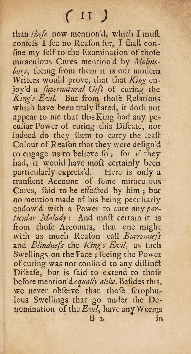 than thefe now mention'd, which I mud confefs I fee no Reafon for, I flraU con¬ fine my ieif to the Examination of thofe miraculous Cures mention’d by Malms- bury, feeing from them it is our modem Writers would prove, that that King en¬ joy'd a fupernatural Gift of curing the Kings Evil But from thofe Relations which have been truly dated, it doth not appear to me that this King had any pe¬ culiar Power of curing this Difeafe, nor indeed do they feem to carry the lead Colour of Reafon that they were defign d to engage us to believe fo j for if they had, it \vould have mod certainly been particularly exprefs’d. Here is only a tranfient Account of feme miraculous Cures, faid to be effeded by him ; but no mention made of his being peculiarly endow’d with a Power to cure any par¬ ticular Malady ; And mod certain it is from thofe Accounts, that one might with as much Reafon call Barrennefs and Blindnefs the Kings Evil as fuch Swellings on the Face $ feeing the Power of curing was not confin’d to any didind Difeafe, but is faid to extend to thofe before mention’d equally alike. Befides this, we never obferve that thofe fcrophur lous Swellings that go under the De¬ nomination of the Evil have any Worms B % in