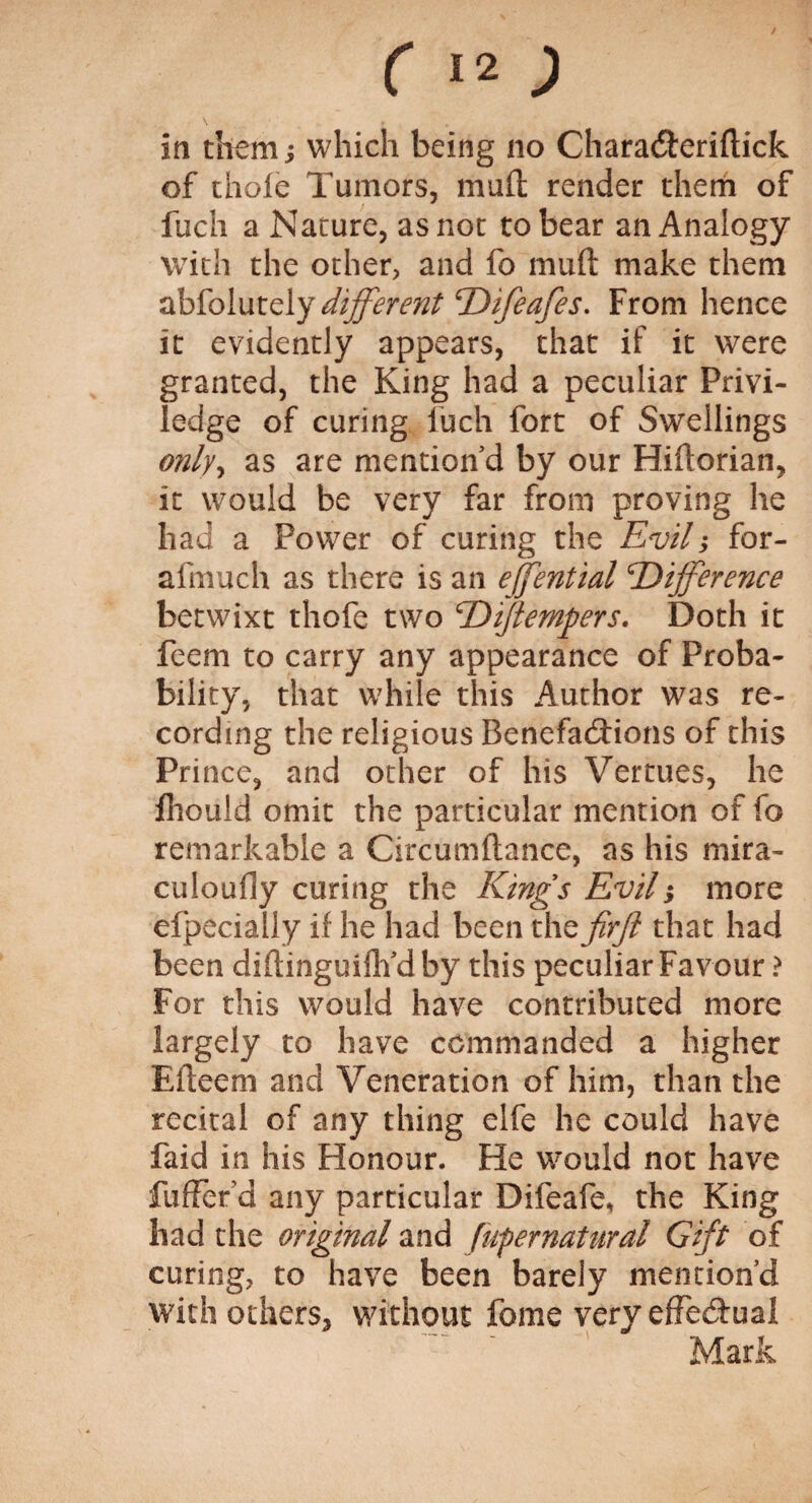 c12; in them; which being no Chara&eriftick of thole Tumors, mull render them of fuch a Nature, as not to bear an Analogy with the other, and fo mull make them abfolutely different Difeafes. From hence it evidently appears, that if it were granted, the King had a peculiar Privi- ledge of curing fuch fort of Swellings only, as are mention’d by our Hiftorian, it would be very far from proving he had a Power of curing the Evil; for- afmuch as there is an effential 'Difference betwixt thofe two D([tempers. Doth it feem to carry any appearance of Proba¬ bility, that while this Author was re¬ cording the religious Benefactions of this Prince, and other of his Vertues, he fhould omit the particular mention of fo remarkable a Circumftance, as his mira- culoudy curing the Kings Evil; more efpecially if he had been the firjl that had been diftinguifh’dby this peculiar Favour ? For this would have contributed more largely to have commanded a higher Eileem and Veneration of him, than the recital of any thing elfe he could have faid in his Honour. He would not have fuffer’d any particular Difeafe, the King had the original and (ufernatural Gift of curing, to have been barely mention’d with others, without fome very effectual Mark