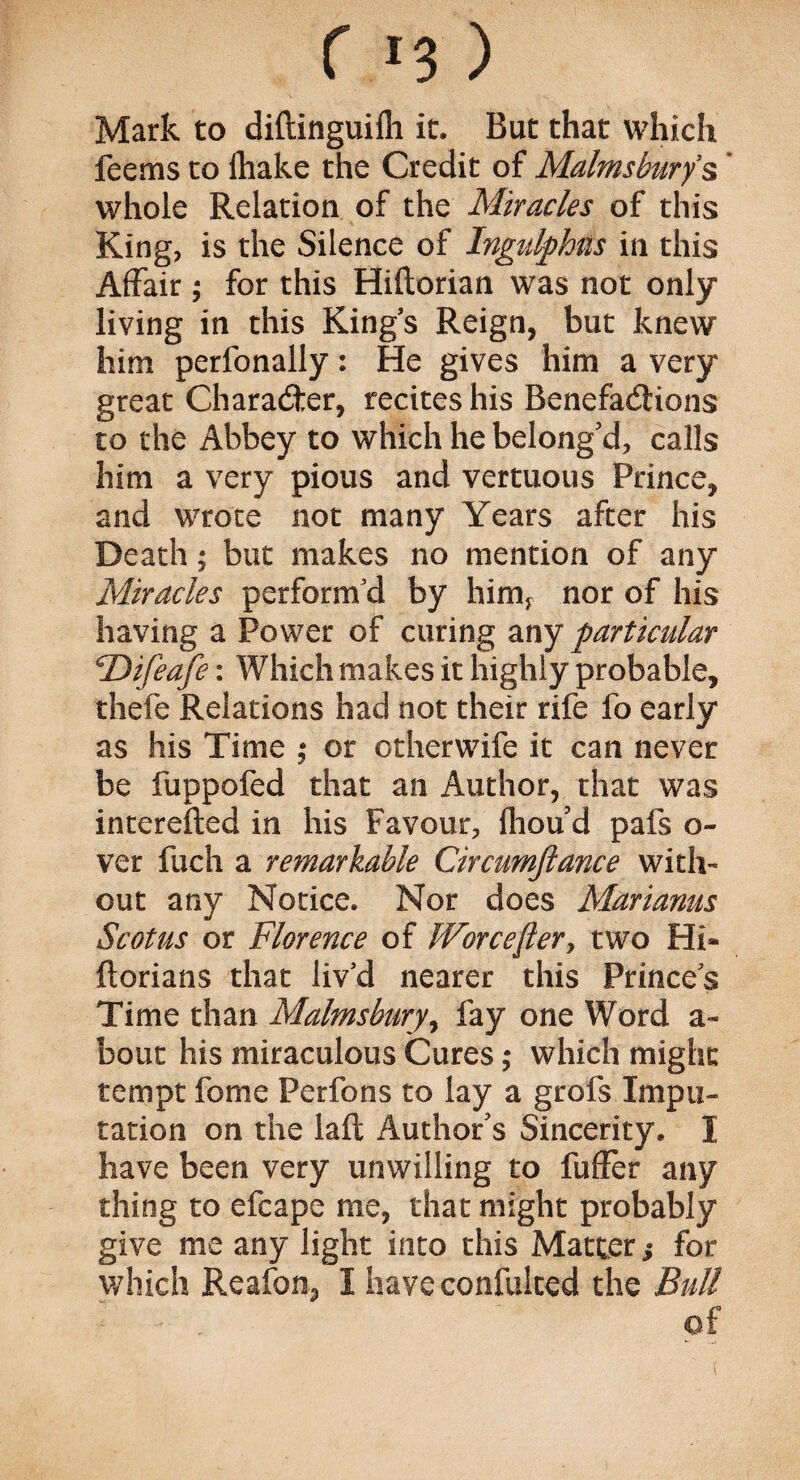 Mark to diftinguifli it. But that which feems to (hake the Credit of Malmsburys whole Relation of the Miracles of this King, is the Silence of Ingulf bis in this Affair; for this Hiftorian was not only living in this Kings Reign, but knew him perfonally: He gives him a very great Character, recites his Benefactions to the Abbey to which he belong'd, calls him a very pious and vertuous Prince, and wrote not many Years after his Death; but makes no mention of any Miracles perform’d by himr nor of his having a Power of curing any particular \Difeafe: Which makes it highly probable, thefe Relations had not their rife fo early as his Time ; or otherwife it can never be fuppofed that an Author, that was interefted in his Favour, fhou'd pafs o- ver fuch a remarkable Circumjlance with¬ out any Notice. Nor does Mariams Scot us or Florence of Worcester, two Hi- ftorians that liv’d nearer this Princes Time than Malmsbury, fay one Word a- bout his miraculous Cures; which might tempt feme Perfons to lay a grofs Impu¬ tation on the laft Author's Sincerity. I have been very unwilling to fuller any thing to efcape me, that might probably give me any light into this Matter s for which Reafon, I have confuked the Bull ■ , of