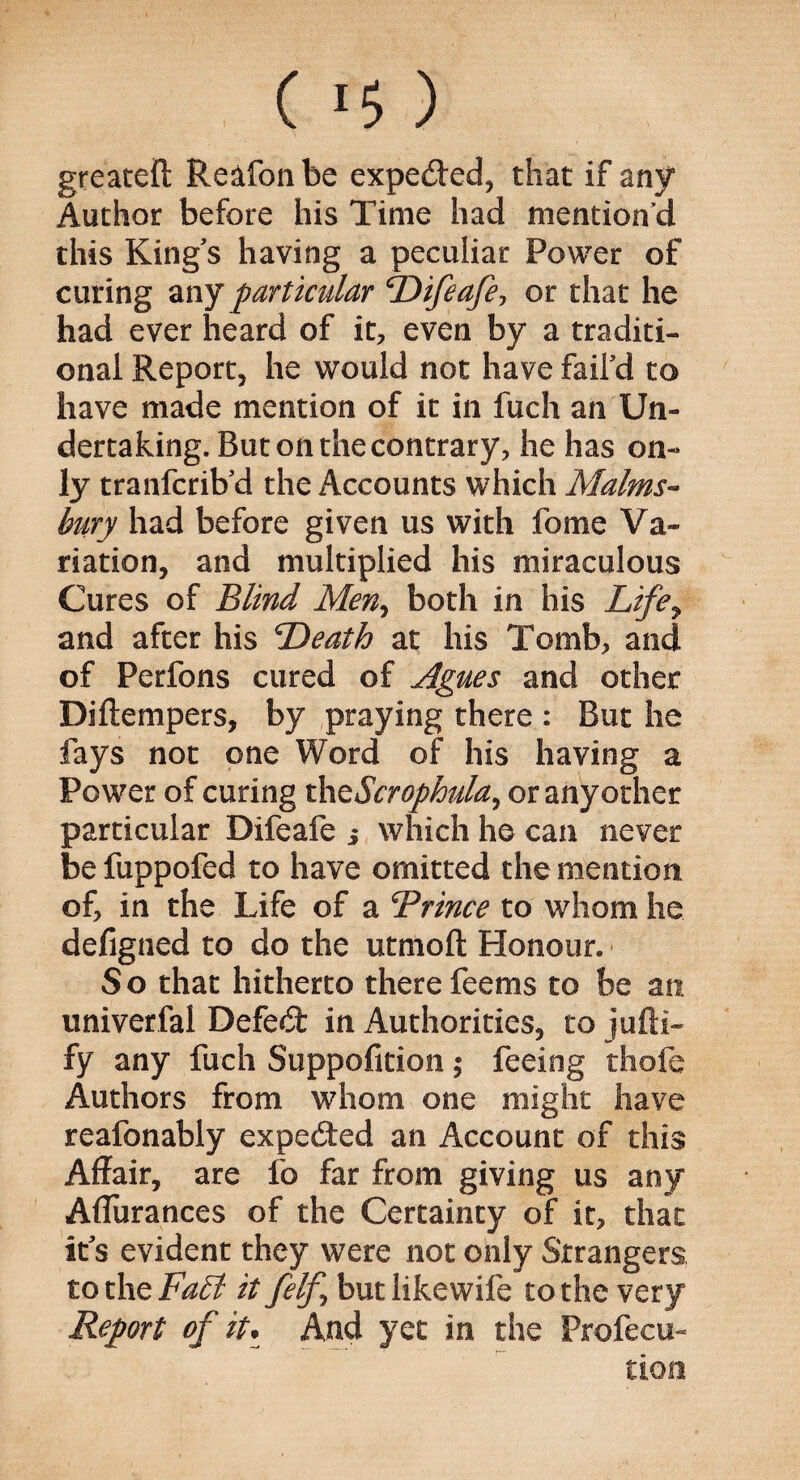 greateft Reafonbe expeded, that if any Author before his Time had mention’d this King's having a peculiar Power of curing any particular Difeafe, or that he had ever heard of it, even by a traditi¬ onal Report, he would not have fail'd to have made mention of it in fuch an Un¬ dertaking. But on the contrary, he has on¬ ly tranfcrib'd the Accounts which Malms- hury had before given us with fome Va¬ riation, and multiplied his miraculous Cures of Blind Men> both in his Lifey and after his Death at his Tomb, and of Perfons cured of Agues and other Diftempers, by praying there : But he fays not one Word of his having a Power of curing thtScrophula^ or anyother particular Difeafe 3 which he can never be fuppofed to have omitted the mention of, in the Life of a Drince to whom he defigned to do the utmoft Honour. So that hitherto there feems to be an univerfal Defed in Authorities, to jolli¬ fy any fuch Suppofition; feeing thofe Authors from whom one might have reafonably expeded an Account of this Affair, are fo far from giving us any Aflurances of the Certainty of it, that it's evident they were not only Strangers to the Fa£l it felf butlikewife to the very Report of it. And yet in the Profecu- tiom