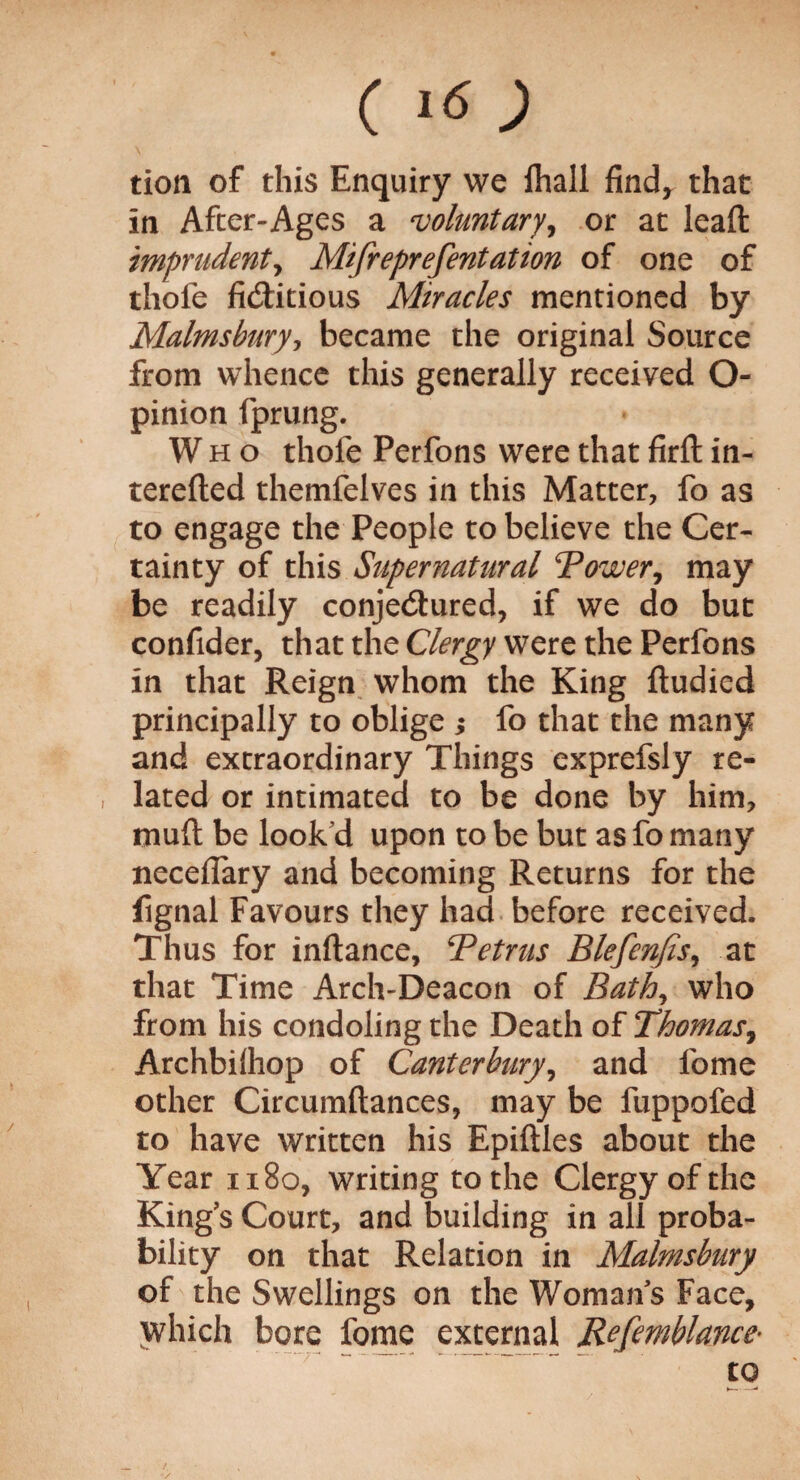 (i<s; tion of this Enquiry we fhall find* that in After-Ages a voluntary, or at lead imprudent, Mifreprefentation of one of thofe fictitious Miracles mentioned by Malmsburjj became the original Source from whence this generally received O- pinion fprung. Who thole Perfons were that firft in- terefted themfelves in this Matter, fo as to engage the People to believe the Cer¬ tainty of this Supernatural Tower, may be readily conjectured, if we do but confider, that the Clergy were the Perfons in that Reign whom the King ftudied principally to oblige ; fo that the many and extraordinary Things exprefsly re- , lated or intimated to be done by him, mult be look'd upon to be but as fo many neceflary and becoming Returns for the fignal Favours they had before received. Thus for inftance, Tetrus Blefenfis, at that Time Arch-Deacon of Bath, who from his condoling the Death of Thomas, Archbilhop of Canterbury, and lbme other Circumftances, may be fuppofed to have written his Epiftles about the Year 1180, writing to the Clergy of the King’s Court, and building in all proba¬ bility on that Relation in Malmsbury of the Swellings on the Woman’s Face, which bore fome external Refemblance- to