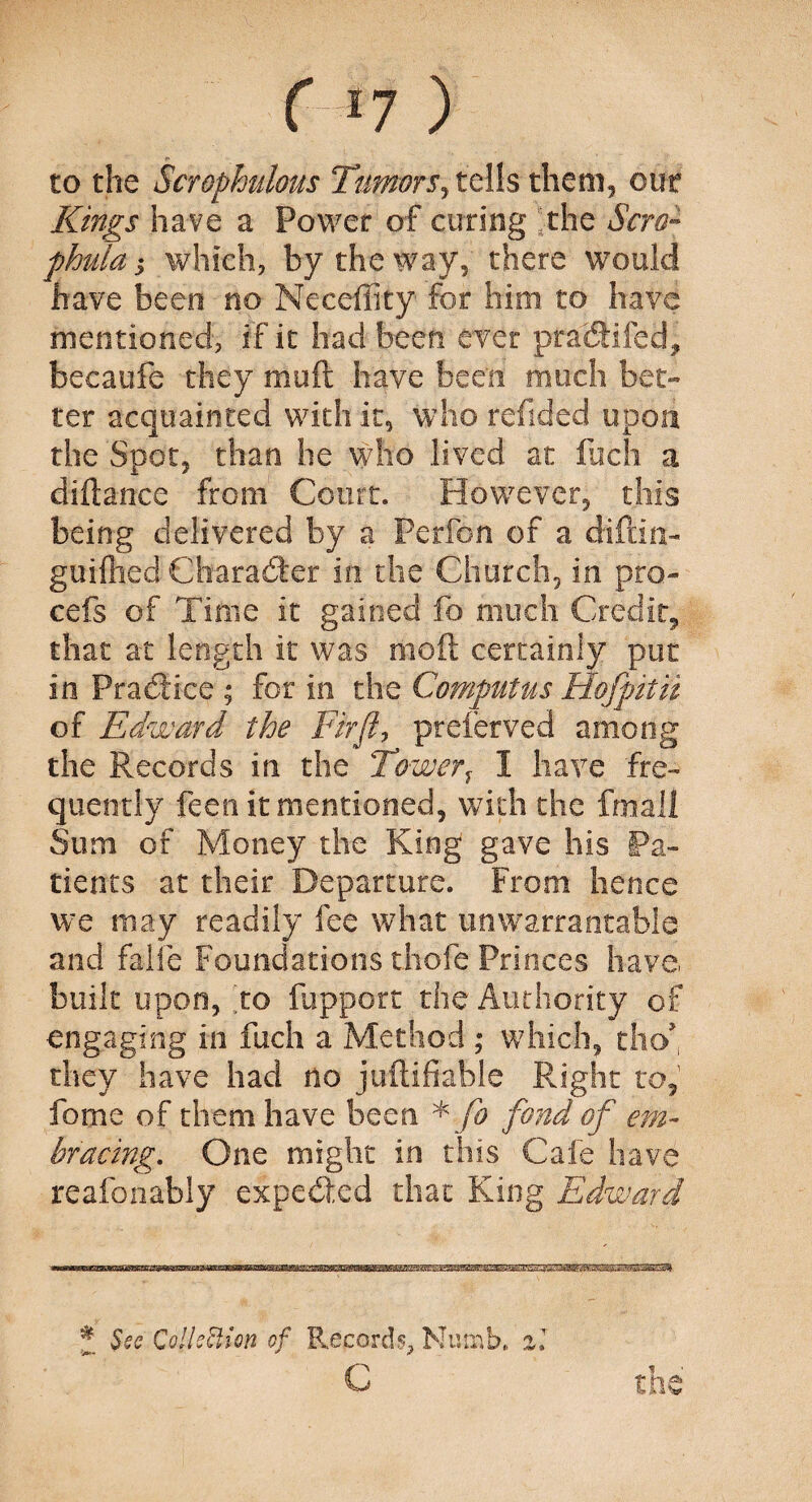 to the Scrophulous Tumors, tells them, our Kings have a Power of curing [the Sera™ phulay which, by the way, there would have been no Meceftity for him to have mentioned, if it had been ever pratftifed, becaufe they moft have been much bet¬ ter acquainted with it, who refided upon the Spot, than he who lived at Rich a diftance from Court. However, this being delivered by a Perfon of a diftin- guifhed Character in the Church, in pro- cefs of Time it gained fo much Credit, that at length it was moft certainly put in Practice ; for in the Computus Hofpitii of Edward the Fir ft, prefer ved among the Records in the Towerf 1 have fre¬ quently feen it mentioned, with the fmall Sum of Money the King gave his Pa¬ tients at their Departure. From hence we may readily fee what unwarrantable and falfe Foundations thofe Princes have built upon, to fupport the Authority of engaging in fuch a Method ; which, tho> they have had no juftifiable Right to, fome of them have been * fo fond of em¬ bracing. One might in this Cafe have reafonably expetfted that King Edward * See Collection of Records., Numb, il C the