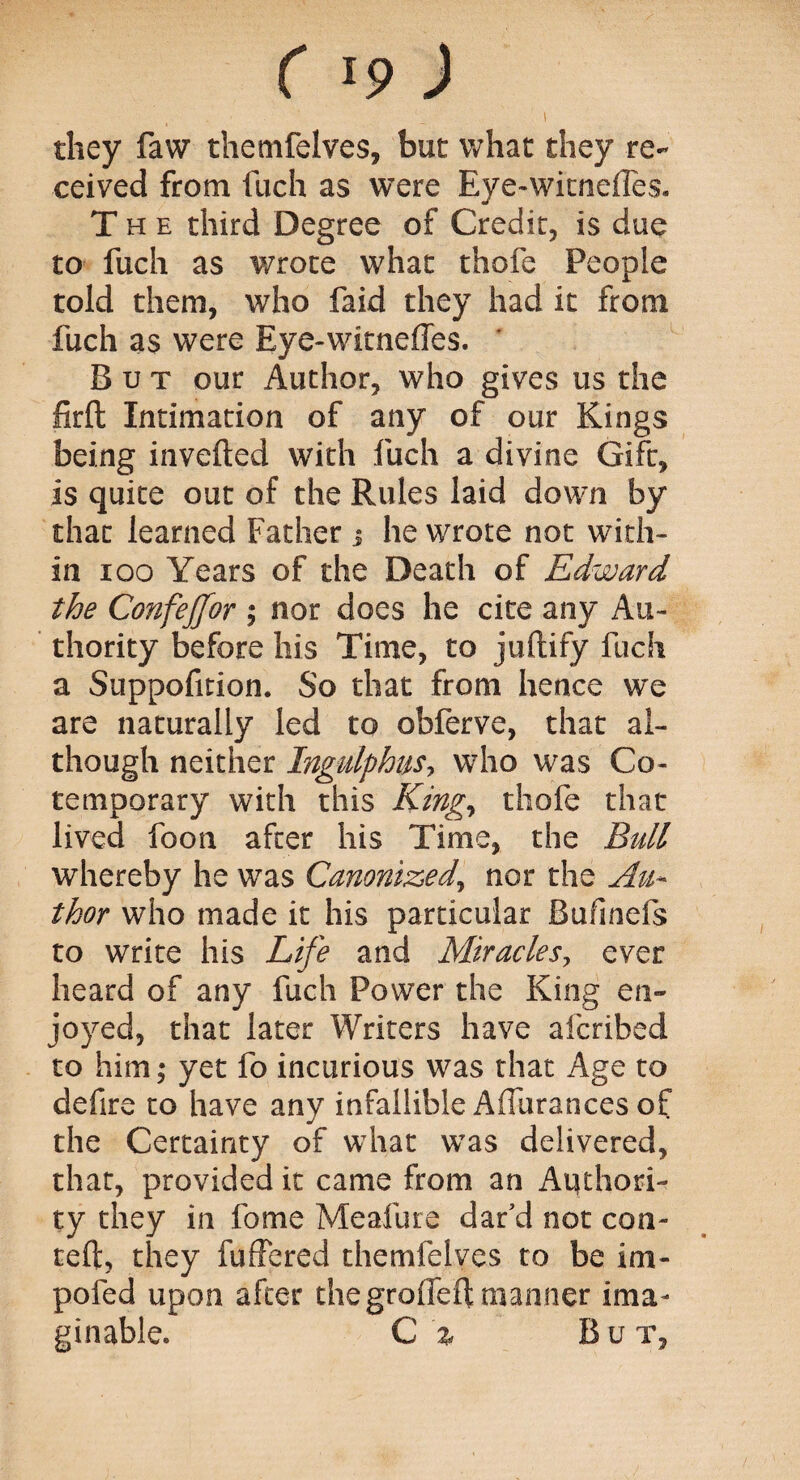 ( >9 ) ' they faw themfelves, but what they re¬ ceived from fuch as were Eye-witnefTes. The third Degree of Credit, is due to fuch as wrote what thofe People told them, who faid they had it from fuch as were Eye-witnefTes. ' But our Author, who gives us the firft Intimation of any of our Kings being inverted with fuch a divine Gift, is quite out of the Rules laid down by that learned Father j he wrote not with¬ in 100 Years of the Death of Edward the ConfeJJor ; nor does he cite any Au¬ thority before his Time, to juftify fuch a Suppofition. So that from hence we are naturally led to obferve, that al¬ though neither Ingulphus, who was Co- temporary with this King, thofe that lived foon after his Time, the Bull whereby he was Canonized, nor the Au¬ thor who made it his particular Bufinefs to write his Life and Miracles, ever heard of any fuch Power the King en¬ joyed, that later Writers have afcribed to him; yet fo incurious was that Age to defire to have any infallible Aflurances of the Certainty of what was delivered, that, provided it came from an Aqthori- ty they in fome Meafure dat'd not con- teft, they fuffered themfelves to be im- pofed upon after the groflert manner ima¬ ginable. C % B u t.