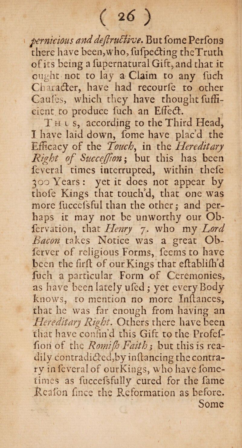 pernicious and definitive. But fome Perfons there have been,who, fufpeding theTruth of its being a fupernatural Gift, and that it ought not to lay a Claim to any fuch Ch arader, have had recourfe to other Caufes, which they have thought fuffi- cient to produce fuch an EfFed. T h t s, according to the Third Head, I have laid down, fome have plac’d the Efficacy of the Touchy in the Hereditary Right of Succeffwn; but this has been feveral times interrupted, within thefe 300 Years: yet it does not appear by thofe Kings that touch’d, that one was more fuccefsful than the other; and per¬ haps it may not be unworthy our Ob- fervation, that Henry 7. who my Lord Bacon takes Notice was a great Ob- ferver of religious Forms, feems to have been the firft of our Kings that eftabliih’d fuch a particular Form of Ceremonies, as have been lately ufed; yet every Body knows, to mention no more Inftances, that he was far enough from having an Hereditary Right. Others there have been that have confin’d this Gift to the Profef- fon of the Romifio Faith; but this is rea¬ dily contradided,by inflancing the contra¬ ry in feveral of ourKings, who have fome- times as fuccefsfully cured for the fame Reafon fines the Reformation as before. Some