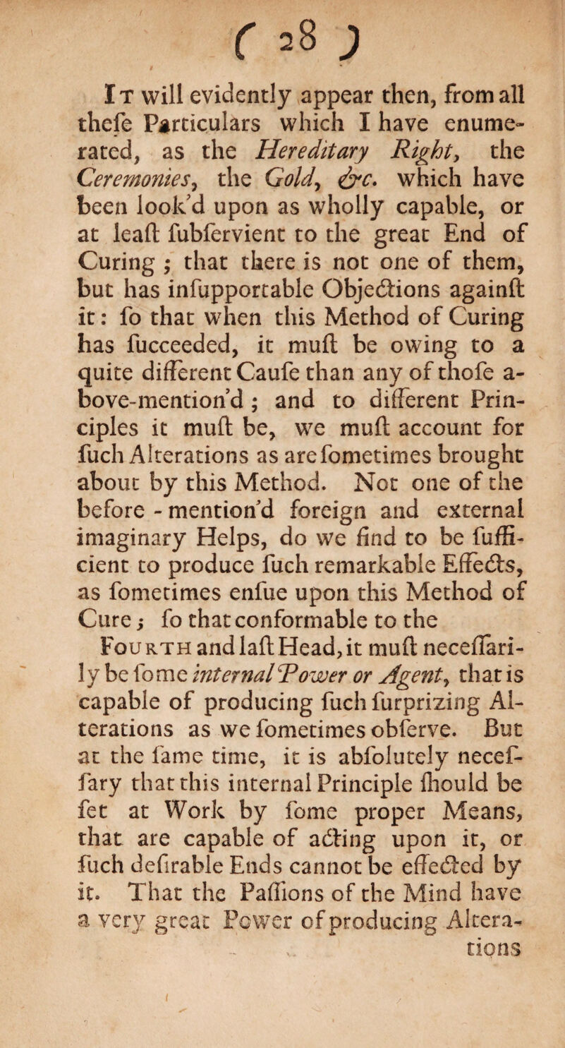 It will evidently appear then, from all thefe Particulars which I have enume¬ rated, as the Hereditary Right, the Ceremonies, the Gold, &c. which have been look'd upon as wholly capable, or at leaft fubfervient to the great End of Curing ; that there is not one of them, but has infupportable Objections againft it: fo that when this Method of Curing has fucceeded, it muft be owing to a quite different Caufe than any of thofe a- bove-mention’d ; and to different Prin¬ ciples it muft be, we muft account for fuch Alterations as arefometimes brought about by this Method. Not one of the before - mention'd foreign and external imaginary Helps, do we find to be fuffi- cient to produce fuch remarkable Effects, as fometimes enfue upon this Method of Cure; fo that conformable to the Fourth and laft Head,it muft neceffari- ly be fome internal Tower or Agents that is capable of producing fuch furprizing Al¬ terations as we fometimes obferve. But at the fame time, it is abfolutely necef- fary that this internal Principle fliould be fet at Work by fome proper Means, that are capable of adfing upon it, or fuch defirable Ends cannot be effected by it. That the Paftions of the Mind have a very great Power of producing Altera¬ tions 1