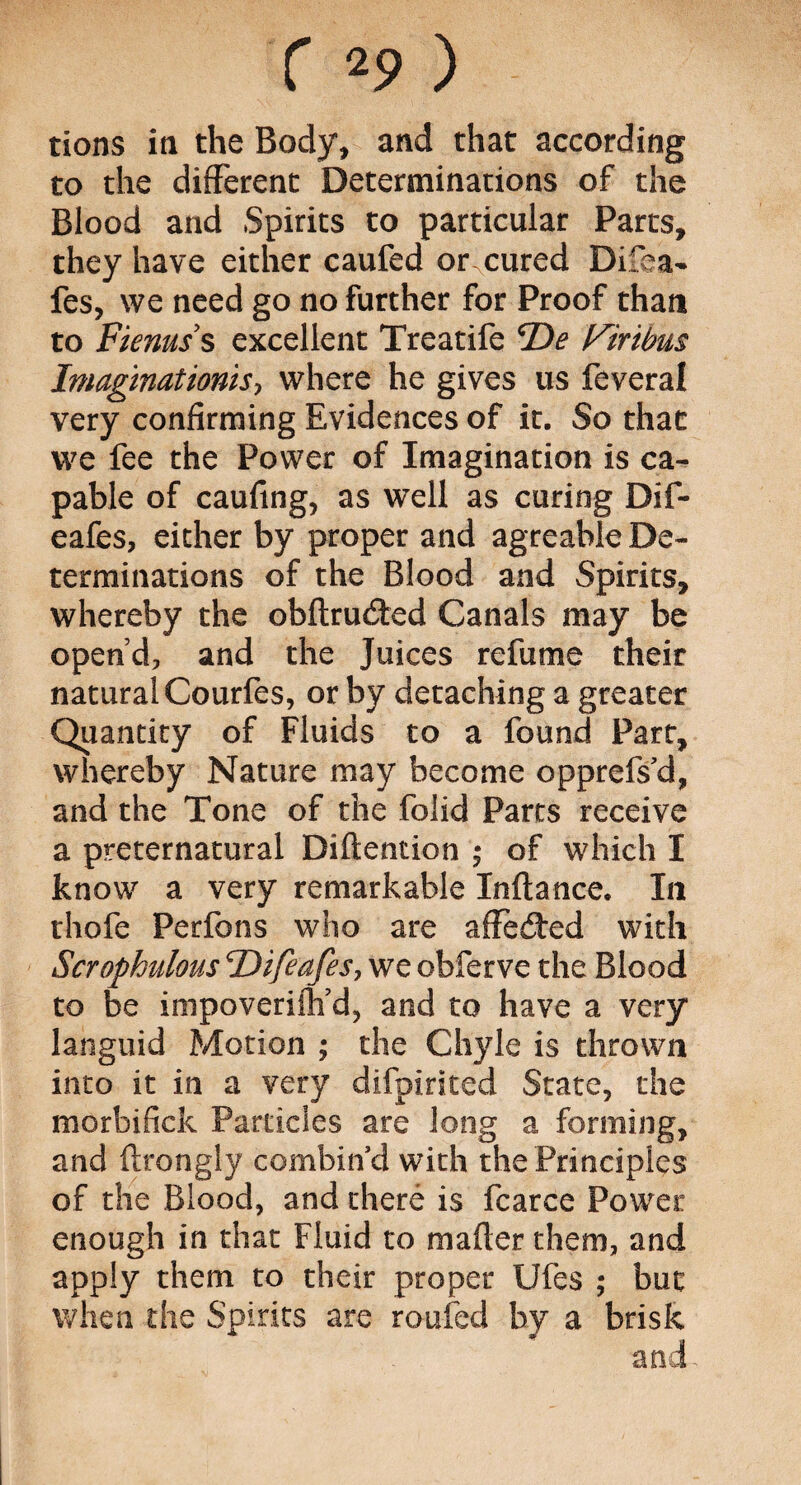 tions in the Body, and that according to the different Determinations of the Blood and Spirits to particular Parts, they have either caufed or.cured Difea- fes, we need go no further for Proof than to Fienuss excellent Treatife 'De Virtbus Imaginations, where he gives us feveral very confirming Evidences of it. So that we fee the Power of Imagination is ca¬ pable of caufing, as well as curing Dif- eafes, either by proper and agreable De¬ terminations of the Blood and Spirits, whereby the obftru&ed Canals may be open’d, and the Juices refume their natural Courfes, or by detaching a greater Quantity of Fluids to a found Part, whereby Nature may become opprefs'd, and the Tone of the folid Parts receive a preternatural Diftention • of which I know a very remarkable Inftance. In thofe Perfons who are affected with Scrophulous cDifeafes, we obferve the Blood to be impoveriftfd, and to have a very languid Motion ; the Chyle is thrown into it in a very difpirited State, the morbifick Particles are long a forming, and ftrongly combin’d with the Principles of the Blood, and there is fcarce Power enough in that Fluid to mailer them, and apply them to their proper Ufes ; but when the Spirits are roofed by a brisk