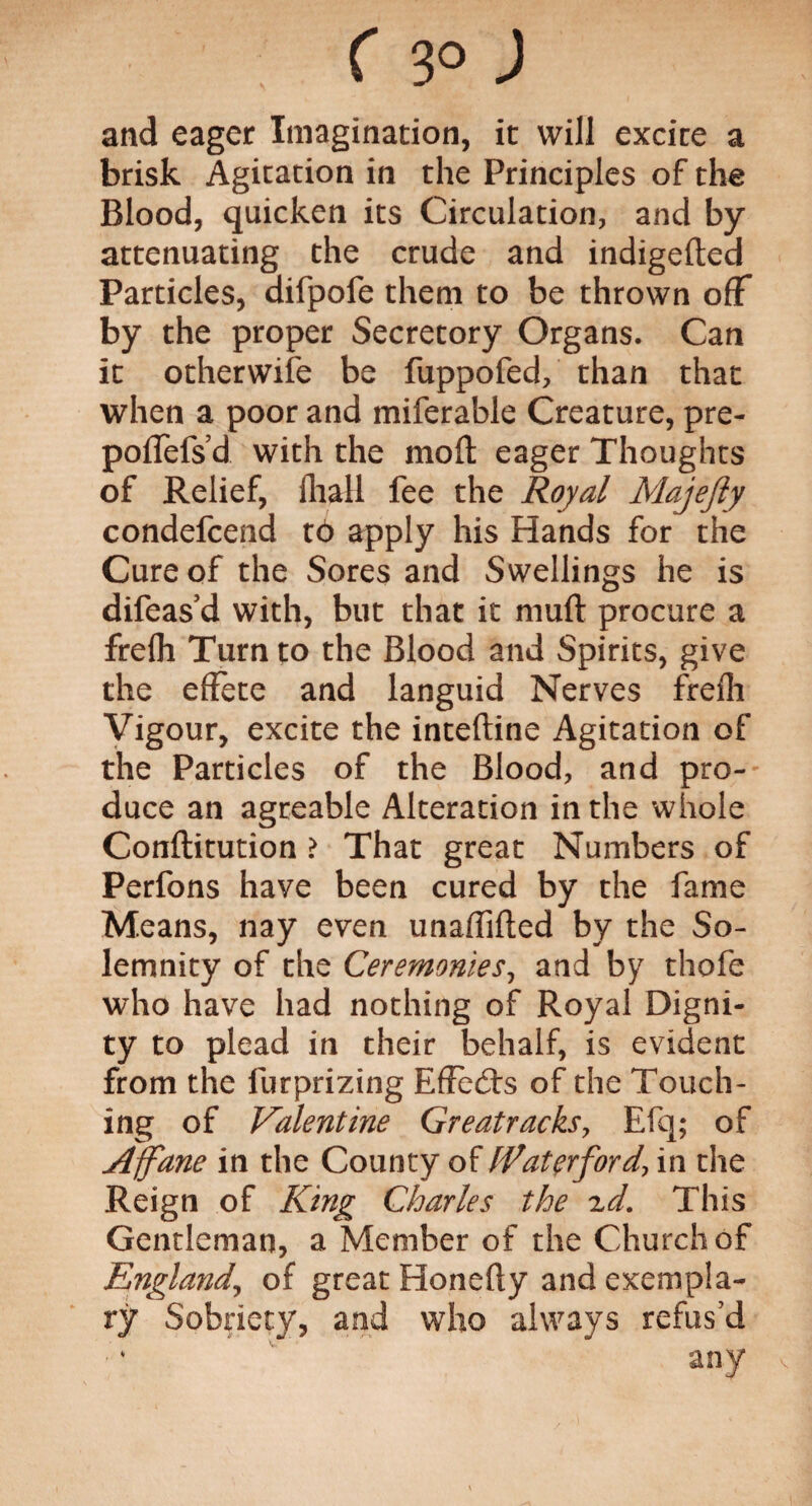 and eager Imagination, it will excite a brisk Agitation in the Principles of the Blood, quicken its Circulation, and by attenuating the crude and indigefted Particles, difpofe them to be thrown off by the proper Secretory Organs. Can it otherwise be fuppofed, than that when a poor and miferable Creature, pre- poflefs d with the moft eager Thoughts of Relief, fhall fee the Royal Majefty condefcend t6 apply his Hands for the Cure of the Sores and Swellings he is difeas d with, but that it muft procure a frefh Turn to the Blood and Spirits, give the effete and languid Nerves frefli Vigour, excite the inteftine Agitation of the Particles of the Blood, and pro¬ duce an agreable Alteration in the whole Conflitution > That great Numbers of Perfons have been cured by the fame Means, nay even unaffifled by the So¬ lemnity of the Ceremonies, and by thofe who have had nothing of Royal Digni¬ ty to plead in their behalf, is evident from the furprizing Effects of the Touch¬ ing of Valentine Greatracks, Efq; of Affane in the County of Waterford, in the Reign of King Charles the zd. This Gentleman, a Member of the Church of England, of great Honefiy and exempla¬ ry Sobriety, and who always refus’d