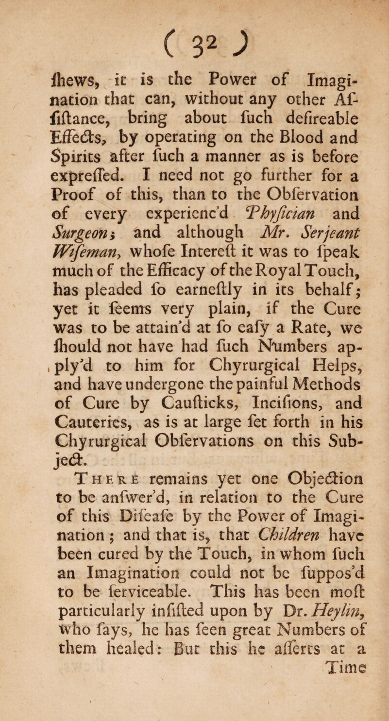 fhews, it is the Power of Imagi¬ nation that can, without any other Af- fiftance, bring about fuch defireabie EfFe&s, by operating on the Blood and Spirits after fuch a manner as is before expreffed. I need not go further for a Proof of this, than to the Obfervation of every experienc’d Thyjician and Surgeony and although Mr. Serjeant Wtfemany whofe Intereft it was to fpeak much of the Efficacy of the Royal Touch, has pleaded fo earneftly in its behalf; yet it feems very plain, if the Cure was to be attain’d at fo eafy a Rate, vve ihould not have had fuch Numbers ap- , ply'd to him for Chyrurgical Helps, and have undergone the painful Methods of Cure by Caufticks, Incifions, and Cauteries, as is at large fet forth in his Chyrurgical Oblervations on this Sub¬ ject There remains yet one Objection to be anfwer’d, in relation to the Cure of this Difeafe by the Power of Imagi¬ nation ; and that is, that Children have been cured by the Touch, in whom fuch an Imagination could not be fuppos’d to be ferviceable. This has been mod particularly infilled upon by Dr. Heylin, who fays, he has feen great Numbers of them healed: But this he a (Teres at a Time