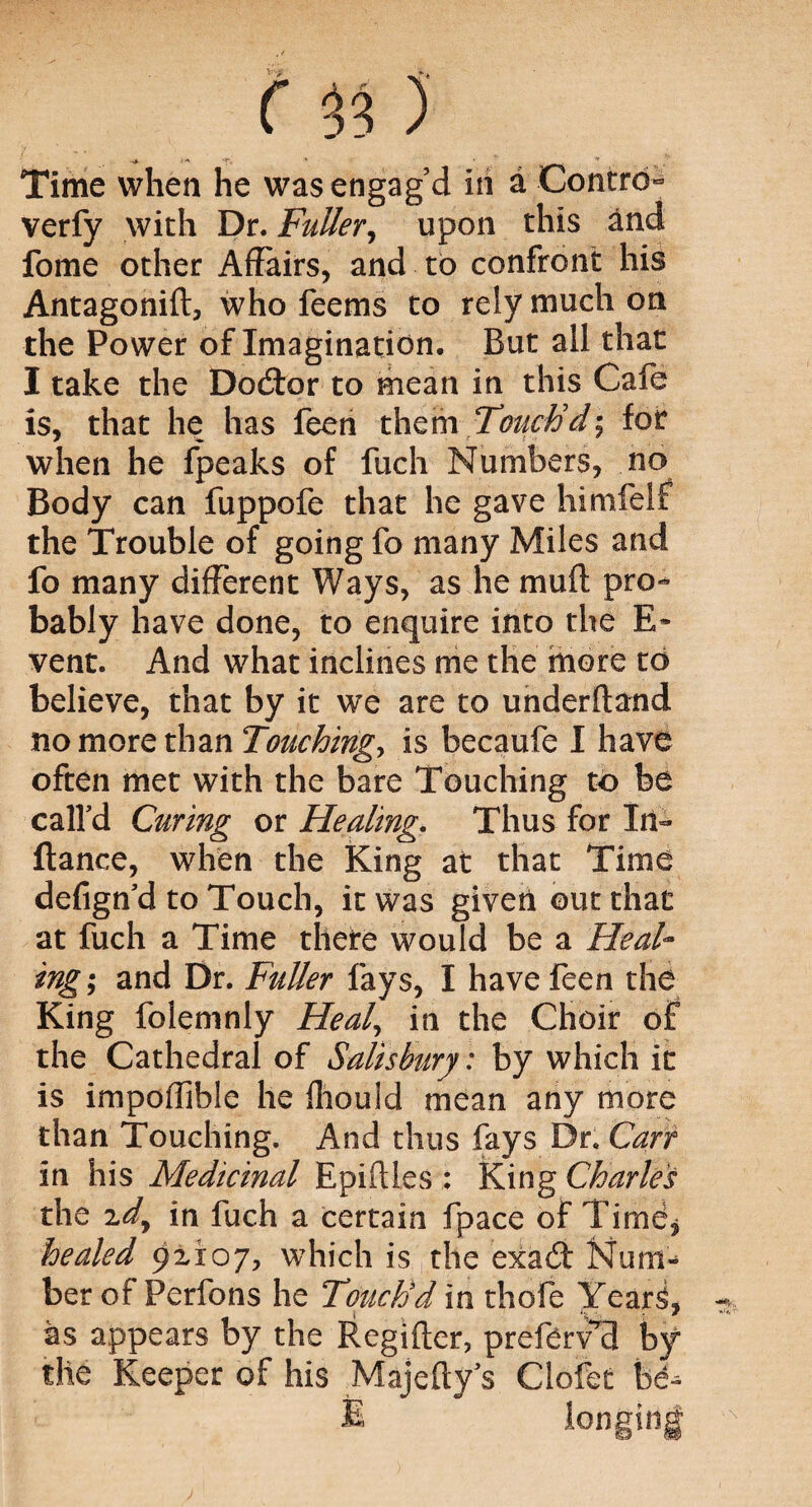 Time when he was engag’d in a Contra- verfy with Dr. Fuller, upon this and fome other Affairs, and to confront his Antagonifl, who feems to rely much on the Power of Imagination. But all that I take the Doctor to mean in this Cafe is, that he has feen them Touch'd', for when he fpeaks of fuch Numbers, no Body can fuppofe that he gave himfelf the Trouble of going fo many Miles and fo many different Ways, as he muff pro¬ bably have done, to enquire into the E- vent. And what inclines me the more to believe, that by it we are to underftand no more than Touching, is becaufe I have often met with the bare Touching to be calfd Curing or Healing. Thus for In- fiance, when the King at that Time defign'd to Touch, it was given out that at fuch a Time there would be a Heal¬ ings ami Dr. Fuller fays, I have feen the King folemnly Heal, in the Choir of the Cathedral of Salisbury: by which it is impolfible he ffiould mean any more than Touching. And thus fays Dr. Carr in his Medicinal Epiflles : King Charles the 2dy in fuch a certain fpace of Time^ healed 92x07, which is the exa6l Num¬ ber of Perfons he Touch'd in thofe Years, as appears by the Regifter, preferV’B by the Keeper of his Majefty s Clofet be-^