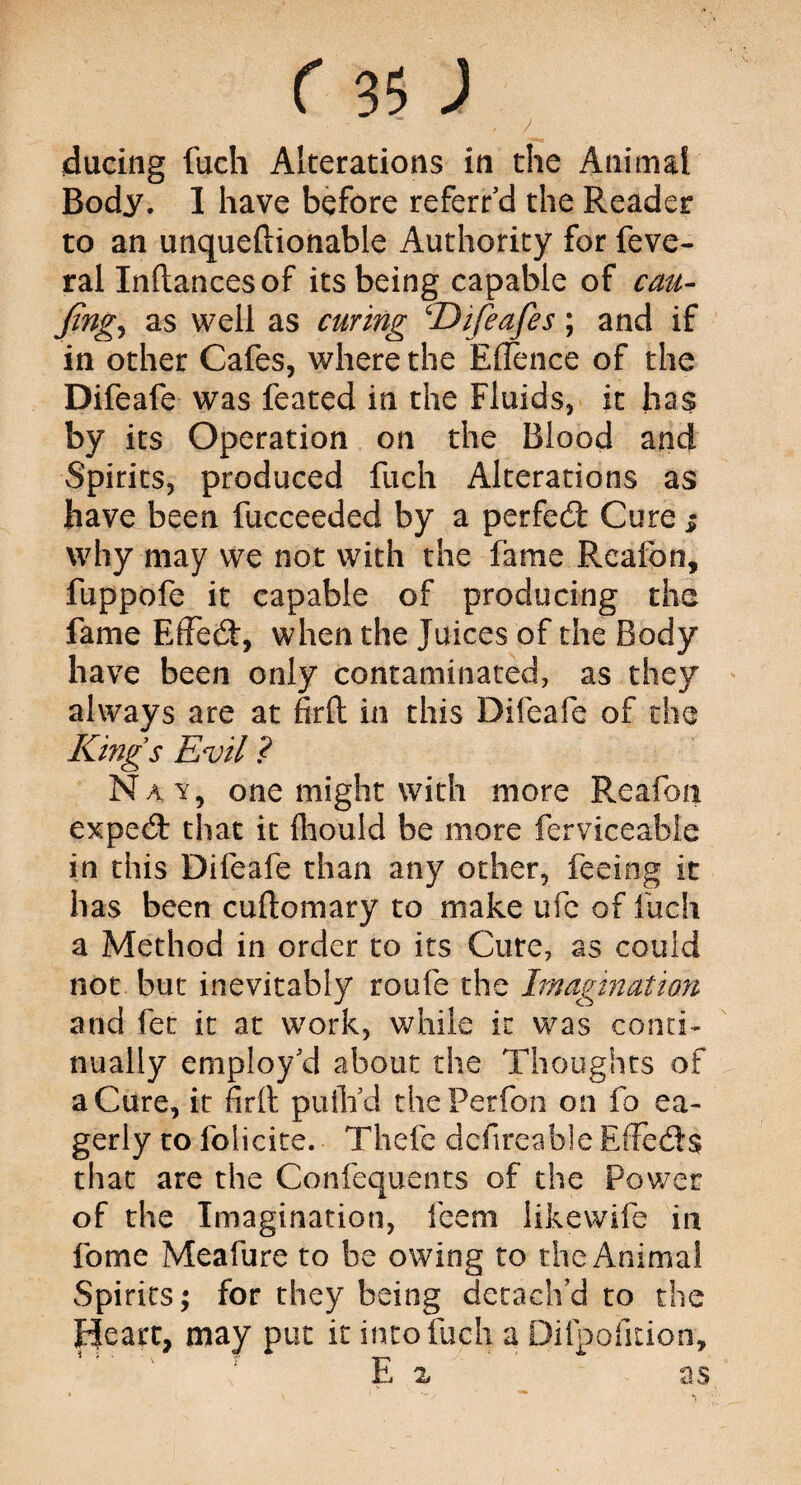 . / ducing fuch Alterations in the Animal Body. I have before referred the Reader to an unqueftionable Authority for feve- ral Inftancesof its being capable of cau- Jtng, as well as curing ‘Difeafes; and if in other Cafes, where the E[fence of the Difeafe was feared in the Fluids, it has by its Operation on the Blood and Spirits, produced fuch Alterations as have been fucceeded by a perfect Cure $ why may we not with the fame Rcafon, fuppofe it capable of producing the fame Effect, when the Juices of the Body have been only contaminated, as they always are at firft in this Difeafe of the Kings Evil ? Nay, one might with more Reafoti exped that it iliould be more ferviceable in this Difeafe than any other, feeing it has been cuftomary to make ufe of fuch a Method in order to its Cute, as could not but inevitably route the Imagination and fet it at work, while ir was conti¬ nually employ'd about the Thoughts of a Cure, it firft puth’d thePerfon on fo ea¬ gerly to foiicite. Thefe definable Effeds that are the Confequents of the Power of the Imagination, feern likewife in fome Meafure to be owing to the Animal Spirits; for they being detach'd to the Heart, may put it into fuch a Difpofition, E x