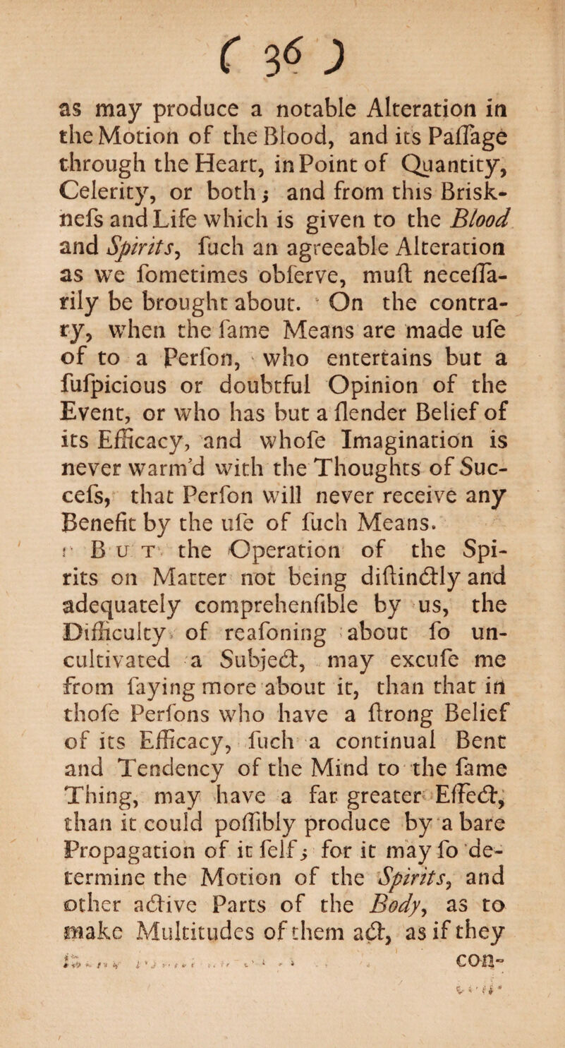 as may produce a notable Alteration in the Motion of the Blood, and its PafTage through the Heart, in Point of Quantity, Celerity, or both; and from this Brisk- nefs and Life which is given to the Btood and Spirits, fuch an agreeable Alteration as we fometimes obferve, mult neceila- rily be brought about. On the contra¬ ry, when the fame Means are made ufe of to a Perfon, who entertains but a fufpicious or doubtful Opinion of the Event, or who has but a flender Belief of its Efficacy, and whofe Imagination is never warm'd with the Thoughts of Suc- cefs, that Perfon will never receive any Benefit by the ufe of fuch Means. }•' B u t the Operation of the Spi¬ rits on Matter not being diftindly and adequately comprehenfible by us, the Difficulty of reafoning ’about fo un¬ cultivated a Subjed, may excufe me from faying more about it, than that in thofe Perfons who have a ilrong Belief of its Efficacy, fuch a continual Bent and Tendency of the Mind to the fame Thing, may have a far greater EfFed, than it could poffibly produce by a bare Propagation of it felf s for it may fo de¬ termine the Motion of the Spirits, and other adive Parts of the Body^ as to make Multitudes of them ad, as if they