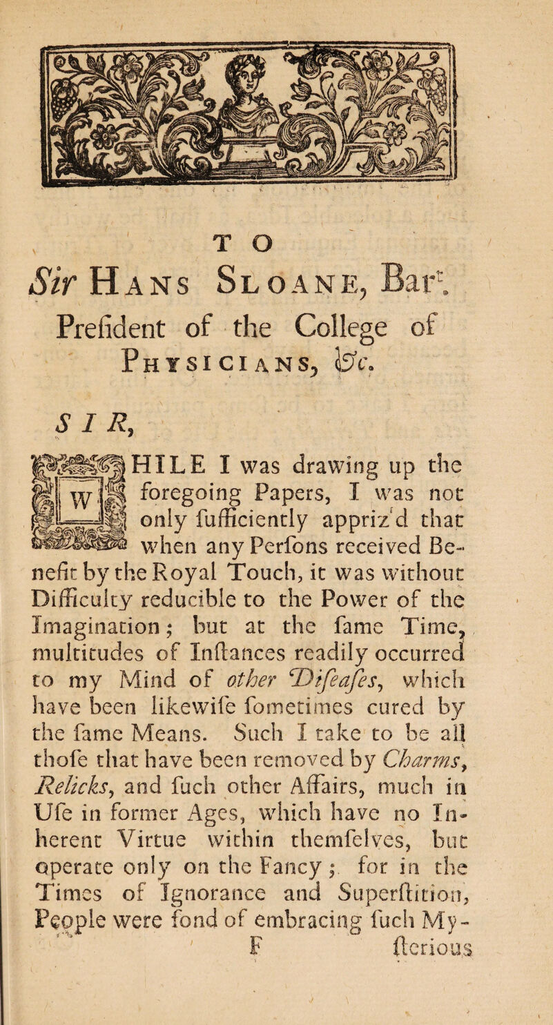 Sir H ans Sloane, Bart Prefident of the College of Physicians, ICc. SIR, HILE I was drawing up the foregoing Papers, I was not only fufficiently appriz'd that when any Perfons received Be¬ nefit by the Royal Touch, it was without Difficulty reducible to the Power of the Imagination; but at the fame Time, multitudes of Inftances readily occurred to my Mind of other ‘Difeafes, which have been likewife fometimes cured by the fame Means. Such I take to be all \ thole that have been removed by Charms, Relicks, and Rich other Affairs, much in Ufe in former Ages, which have no In¬ herent Virtue within themfelves, but operate only on the Fancy ; for in the Times of Ignorance and Superftition, People were fond of embracing fuch My- P (terious