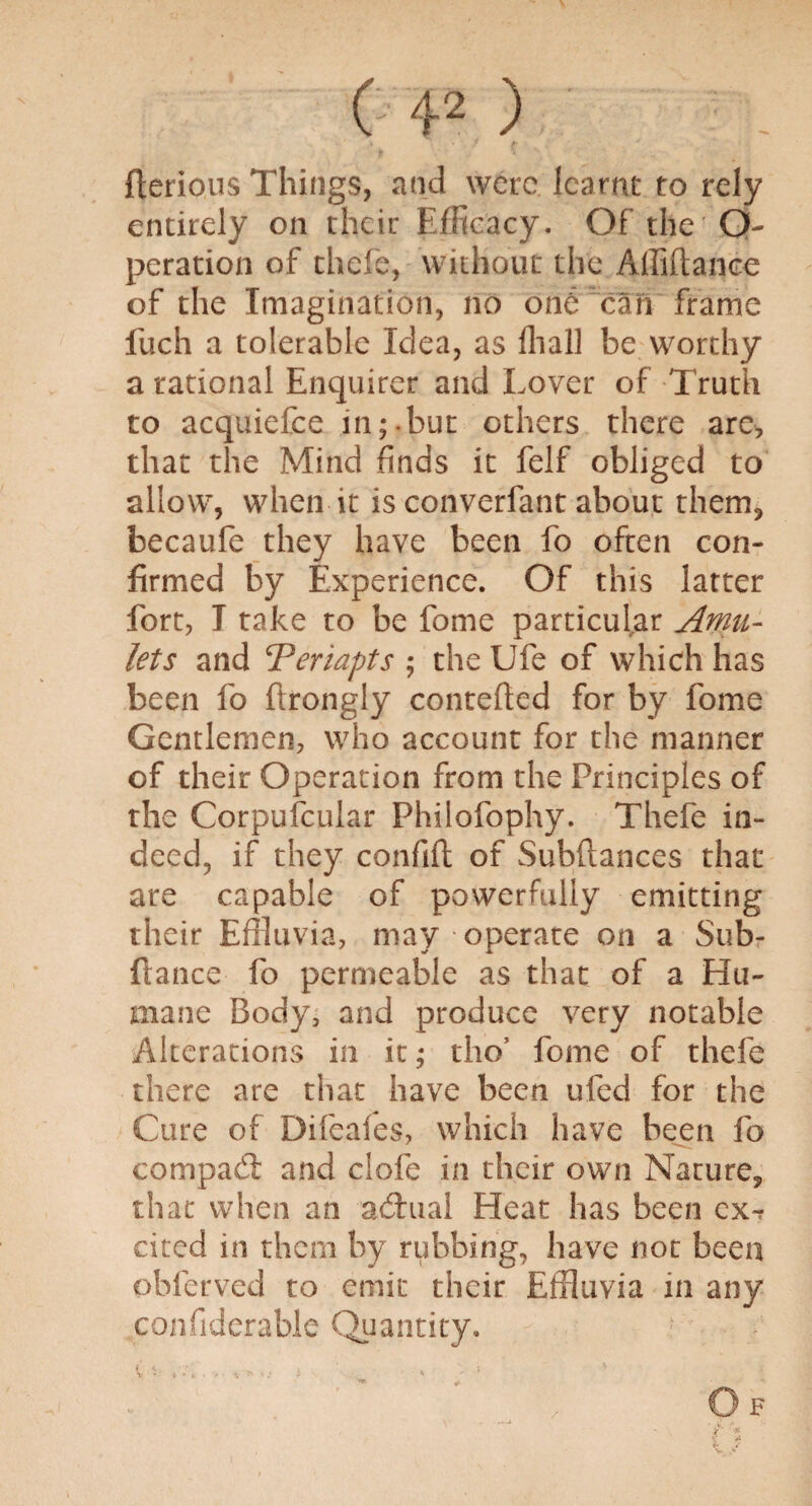 . •' 1 ? ■ N • . ■ fterious Things, and were learnt to rely entirely on their Efficacy. Of the O- peration of thefe, without the Affiflanee of the Imagination, no one can frame fuch a tolerable Idea, as fhall be worthy a rational Enquirer and Lover of Truth to acquiefce in;.but others there are, that the Mind finds it felf obliged to allow, when it is converfant about them, becaufe they have been fo often con¬ firmed by Experience. Of this latter fort, I take to be fome particular Amu¬ lets and ‘Periapts ; the Ufe of which has been fo firongly contefled for by fome Gentlemen, who account for the manner of their Operation from the Principles of the Corpufcular Philofophy. Thefe in¬ deed, if they confift of Subfiances that are capable of powerfully emitting their Effluvia, may operate on a Sub- ftance fo permeable as that of a Hu¬ mane Body, and produce very notable Alterations in it; tho’ fome of thefe there are that have been ufed for the Cure of Difeaies, which have been fo compact and clofe in their own Nature, that when an actual Heat has been ex¬ cited in them by rubbing, have not been obferved to emit their Effluvia in any confiderable Quantity.