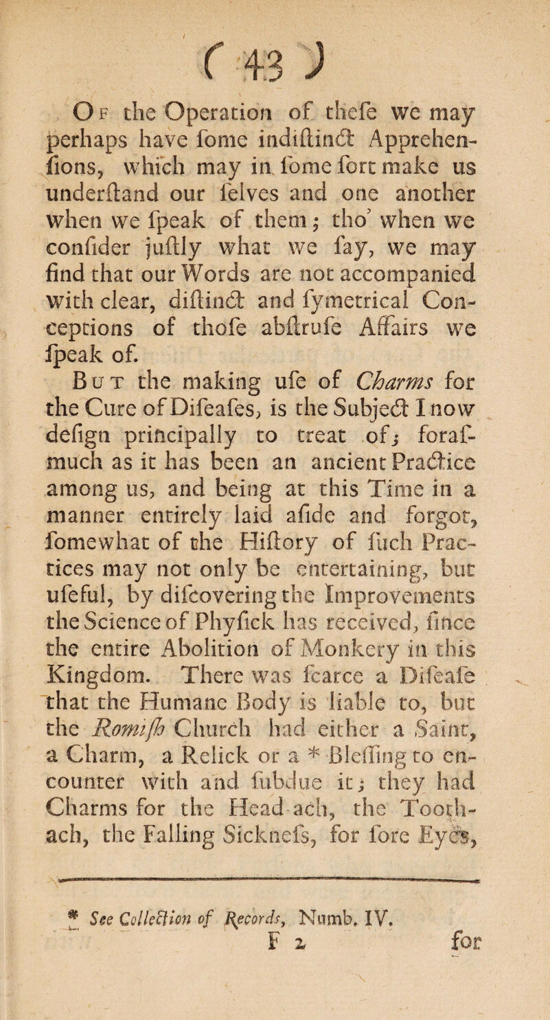 O f the Operation of thefe we may perhaps have fome indtflinCi Apprehen¬ sions, which may in fome fort make us underftand our felves and one another when we fpeak of them; tho’ when we confider juftly what we fay, we may find that our Words are not accompanied with clear, diftinct and fymetrical Con¬ ceptions of thole abilrufe Affairs we Ipeak of. But the making ufe of Charms for the Cure of Difeafes, is the Subject I now defign principally to treat ofj foraf- much as it has been an ancient Practice among us, and being at this Time in a manner entirely laid afide and forgot, fomewhat of the Hiftory of fuch Prac¬ tices may not only be entertaining, but ufeful, by difeovering the Improvements the Science of Phyfick has received, fmee the entire Abolition of Monkery in this Kingdom. There was fcarce a Difeafe that the Humane Body is liable to, but the Romtjh Church had either a Saint, a Charm, a Relick or a * Blefling to en¬ counter with and fubdue it; they had Charms for the Head ach, the Tooth- ach, the Falling Sicknefs, for fore EydB, # See Collettion of Records, Numb, IV. F x for