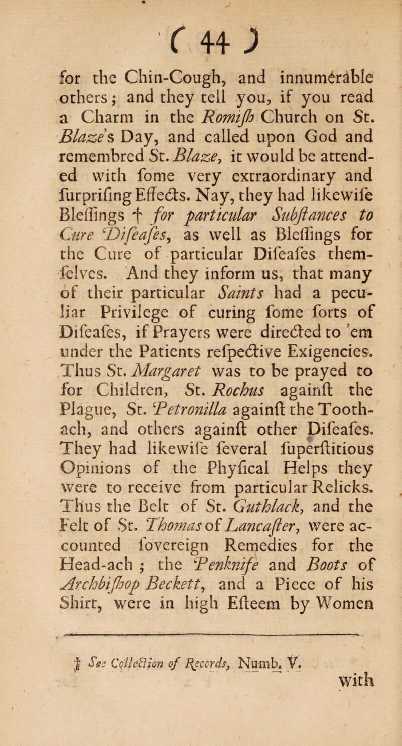 I for the Chin-Cough, and innumerable others; and they tell you, if you read a Charm in the Romifio Church on St. Blazes Day, and called upon God and remembred St. Blaze, it would be attend¬ ed with fome very extraordinary and furprifingEffedls. Nay, they had likewiie Bleflings f for particular Subfiances to Cure \JJifeafes, as well as Bleffings for the Cure of particular Difeafes them- felves. And they inform us, that many of their particular Saints had a pecu¬ liar Privilege of curing fome forts of Difeafes, if Prayers were dire<fted to ’em under the Patients refpedtive Exigencies. Thus St. Margaret was to be prayed to for Children, St. Rochus againft the Plague, St. Retronilla againft the Tooth- aeh, and others againft other Difeafes. They had likewife feveral fuperftitious Opinions of the Phyfical Helps they were to receive from particular Relicks. Thus the Belt of St. Guthlack, and the Felt of St. Thomas of Lancafler, were ac¬ counted fovereign Remedies for the Head-ach ; the Penknife and Boots of Archbifioop Beckett, and a Piece of his Shirt, were in high Efteem by Women t Ses Colled ion of Records, Numb. V. with