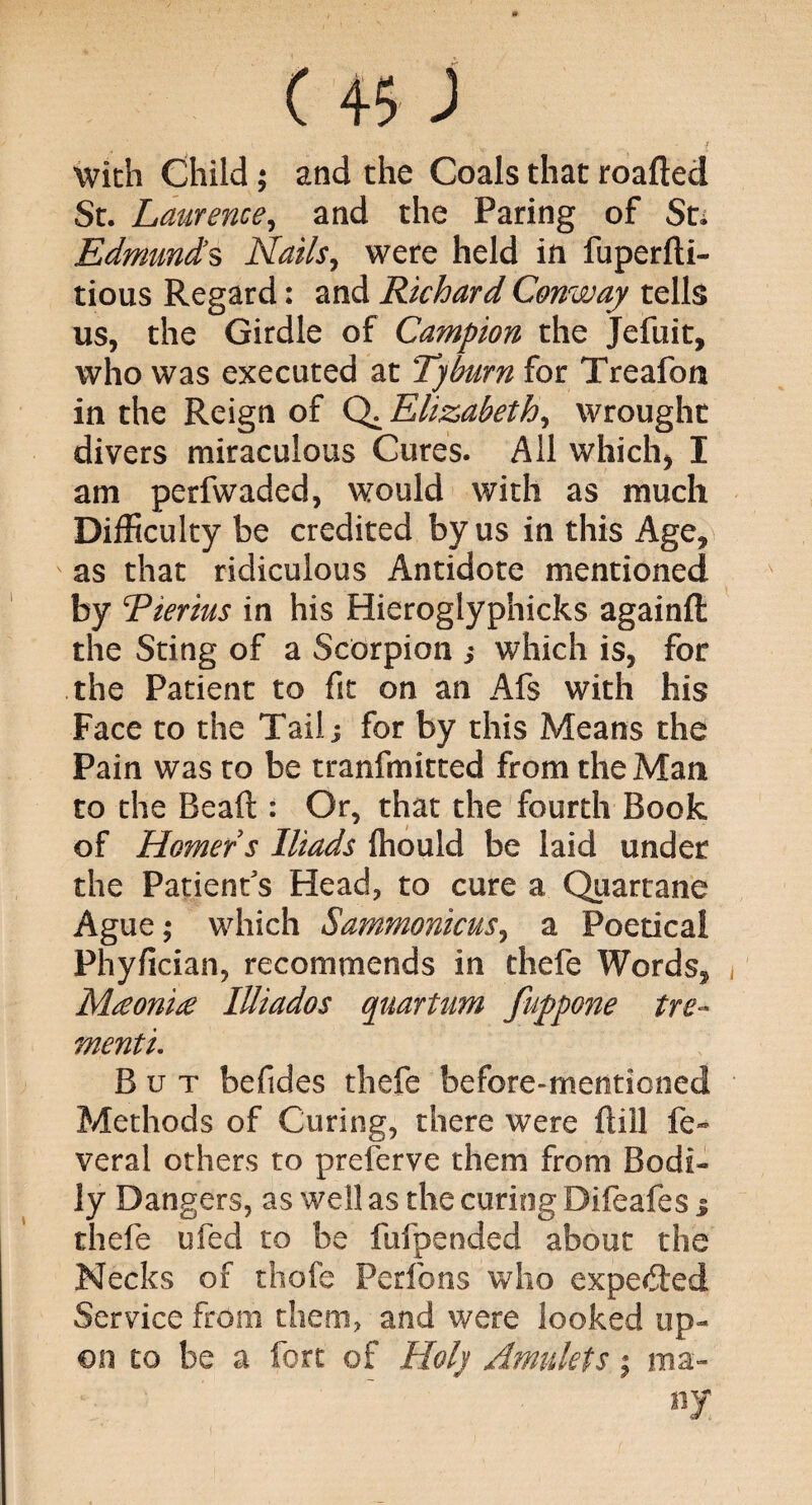 C 4$ ) . v . . . - f with Child; and the Coals that roafted St. Laurence, and the Paring of St. Edmunds Nails, were held in fuperfti- tious Regard: and Richard Conway tells us, the Girdle of Campion the Jefuit, who was executed at Tyburn for Treafon in the Reign of Q. Elizabeth, wrought divers miraculous Cures. All which) I am perfwaded, would with as much Difficulty be credited by us in this Age, as that ridiculous Antidote mentioned by Tierius in his Hieroglyphicks againft the Sting of a Scorpion $ which is, for the Patient to fit on an Afs with his Face to the Tail; for by this Means the Pain was to be tranfmitted from the Man to the Be aft : Or, that the fourth Book of Homer s Iliads ftiould be laid under the Patient's Head, to cure a Quartane Ague,- which Sammonicus, a Poetical Phyfician, recommends in thefe Words, Mceonice lUiados quartum fuppone tre- menti. But befides thefe before-mentioned Methods of Curing, there were ftill fe- veral others to preferve them from Bodi¬ ly Dangers, as well as the curing Difeafes 3 thefe ufed to be fufpended about the Necks of thefe Perfons who expected Service from them, and were looked up¬ on to be a fort of Holy Amulets; ma¬ ny