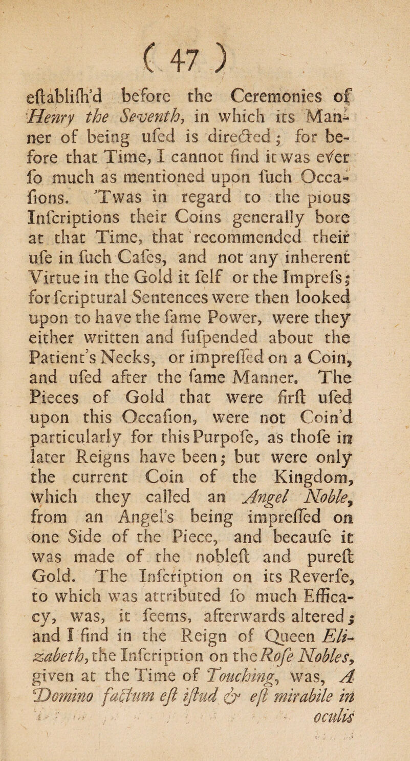 efhbliflfd before the Ceremonies of Henry the Seventh, in which its Mari¬ ner of being ufed is directed; for be¬ fore that Time, I cannot find it was etfer fo much as mentioned upon fuch Occa- fions. Twas in regard to the pious Infcriptions their Coins generally bore at that Time, that recommended their ufe in fuch Cafes, and not any inherent Virtue in the Gold it felf or the Imprefs; forfcriptural Sentences were then looked upon to have the fame Power, were they either written and fufpended about the Patient's Necks, or imprefied on a Coin, and ufed after the fame Manner, The Pieces of Gold that were firft ufed tiDon this Occafion, were not Coin’d particularly for thisPurpofe, as thofe in later Reigns have been,* but were only the current Coin of the Kingdom, which they called an Angel Noble, from an Angel’s being imprefied on one Side of the Piece, and becaufe it was made of the nobleft and pureft Gold. The Infcription on its Reverfe, to which was attributed fo much Effica¬ cy, was, it feems, afterwards altered; and I find in the Reign of Queen Eli- z>ahethi the Infcription on thcRofe Nobles, given at the Time of Touching, was, A \Domino factum eft iftud ft’ eft mirabile in * • . ; - oculis