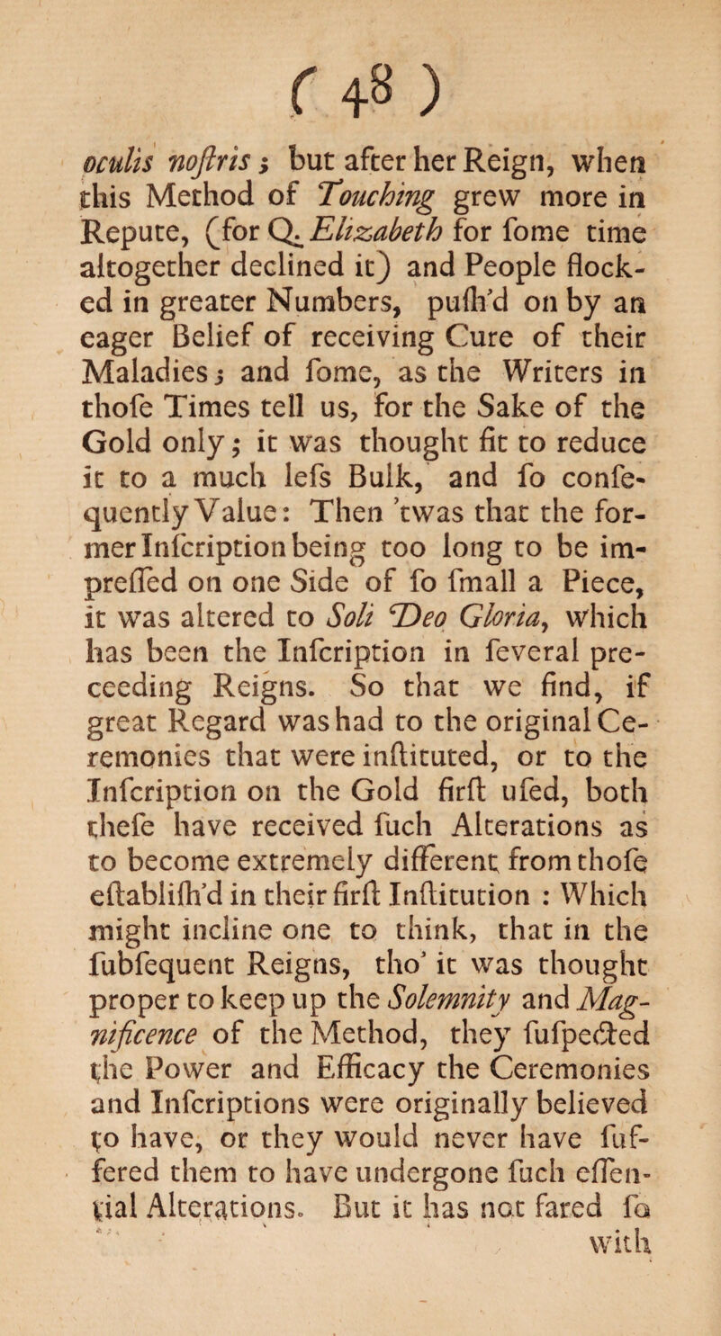 oculis nojlris; but after her Reign, when this Method of Touching grew more in Repute, (for Q^Ehzabeth for fome time altogether declined it) and People flock¬ ed in greater Numbers, puflfd on by an eager Belief of receiving Cure of their Maladies 5 and fome, as the Writers in thofe Times tell us, for the Sake of the Gold only; it was thought fit to reduce it to a much lefs Bulk, and fo confe- quently Value: Then ’twas that the for¬ mer Infcription being too long to be im- prefled on one Side of fo fmall a Piece, it was altered to Soli Eteo Gloria, which has been the Infcription in feveral pre- ceeding Reigns. So that we find, if great Regard was had to the original Ce¬ remonies that were inftituted, or to the Infcription on the Gold firft ufed, both thefe have received fuch Alterations as to become extremely different from thofe eftablifh’d in their firfl; Inflitution : Which might incline one to think, that in the fubfequent Reigns, tho1 it was thought proper to keep up the Solemnity and Mag¬ nificence of the Method, they fufpefted the Power and Efficacy the Ceremonies and Infcriptions were originally believed to have, or they would never have fuf- fered them to have undergone fuch efTen- Vial Alterations. But it has not fared fa
