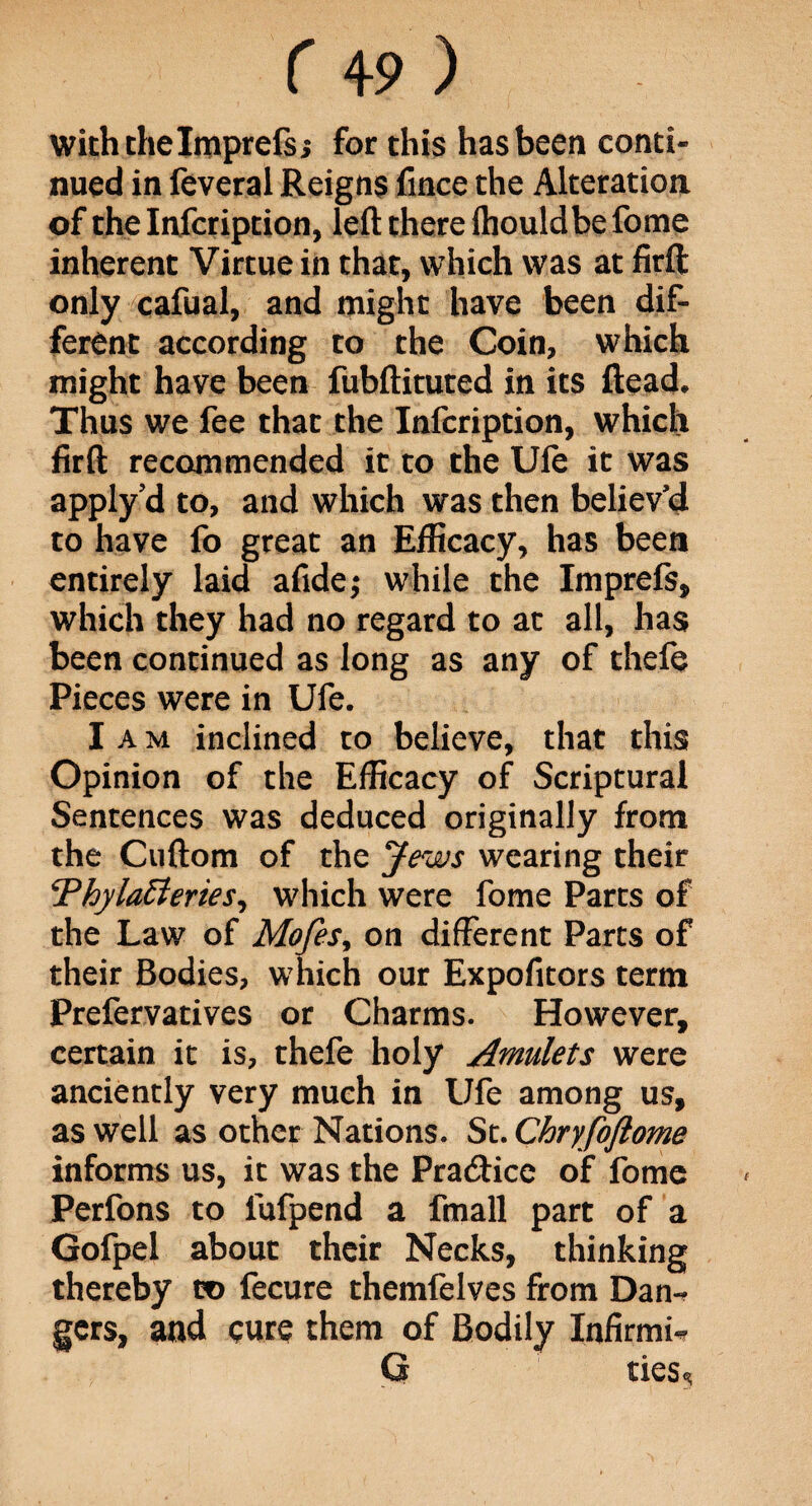 with the Imprefsj for this has been conti¬ nued in feveral Reigns fince the Alteration of thelnfcription, left there Ihouldbe fome inherent Virtue in that, which was at firft only cafual, and might have been dif¬ ferent according to the Coin, which might have been fubftituted in its ftead. Thus we fee that the Infcription, which firft recommended it to the Ufe it was apply?d to, and which was then believ'd to have fo great an Efficacy, has been entirely laid afide; while the Imprefs, which they had no regard to at all, has been continued as long as any of thefe Pieces were in Ufe. I a m inclined to believe, that this Opinion of the Efficacy of Scriptural Sentences was deduced originally from the Cuftom of the Jews wearing their !Thylatteries, which were fome Parts of the Law of Mofes, on different Parts of their Bodies, which our Expofitors term Prefervatives or Charms. However, certain it is, thefe holy Amulets were anciently very much in Ufe among us, as well as other Nations. St. Chryfoftome informs us, it was the Pra&ice of fome Perfons to fufpend a fmall part of a Gofpel about their Necks, thinking thereby to fecure themfelves from Dan-? gers, and cure them of Bodily Infirmi* G ties^
