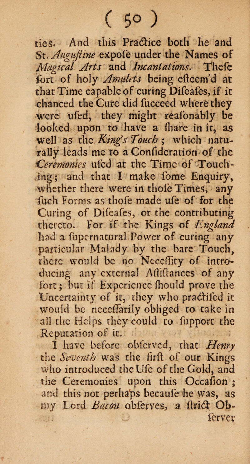 ( 5° ) ties. And this Practice both he and St. Augufiine expofe under the Names of Magical Arts and Incantations. Thefe ibrt of holy Amulets being efteenfd at that Time capable of curing Difeafes, if it chanced the Cure did fucceed where they were ufed, they might reafonably be looked upon to have a (hare in it, as well as the King's Touch ; which natu¬ rally leads me to a Confideration of the Ceremonies ufed at the Time'of Touch¬ ing; and that I make fome Enquiry, whether there were in thofe Times, any fuch Forms as thofe made ufe of for the Curing of Difeafes, or the contributing thereto. For if the Kings of England had a fupcrnatural Power of curing any particular Malady by the bare Touch, there would be no Neceffity of intro¬ ducing any external Afliftances of any fort; but if Experience fhould prove the Uncertainty of it, they who pradJifed it would be necelTarily obliged to take in all the Helps they could to fupport the Reputation of it. I have before obfcrved, that Henry the Seventh was the firft of our Kings who introduced the Ufe of the Gold, and the Ceremonies upon this Occasion ; and this not perhafps becaufe he was, as my Lord Bacon obferves, a ftrid; Ob- ferver