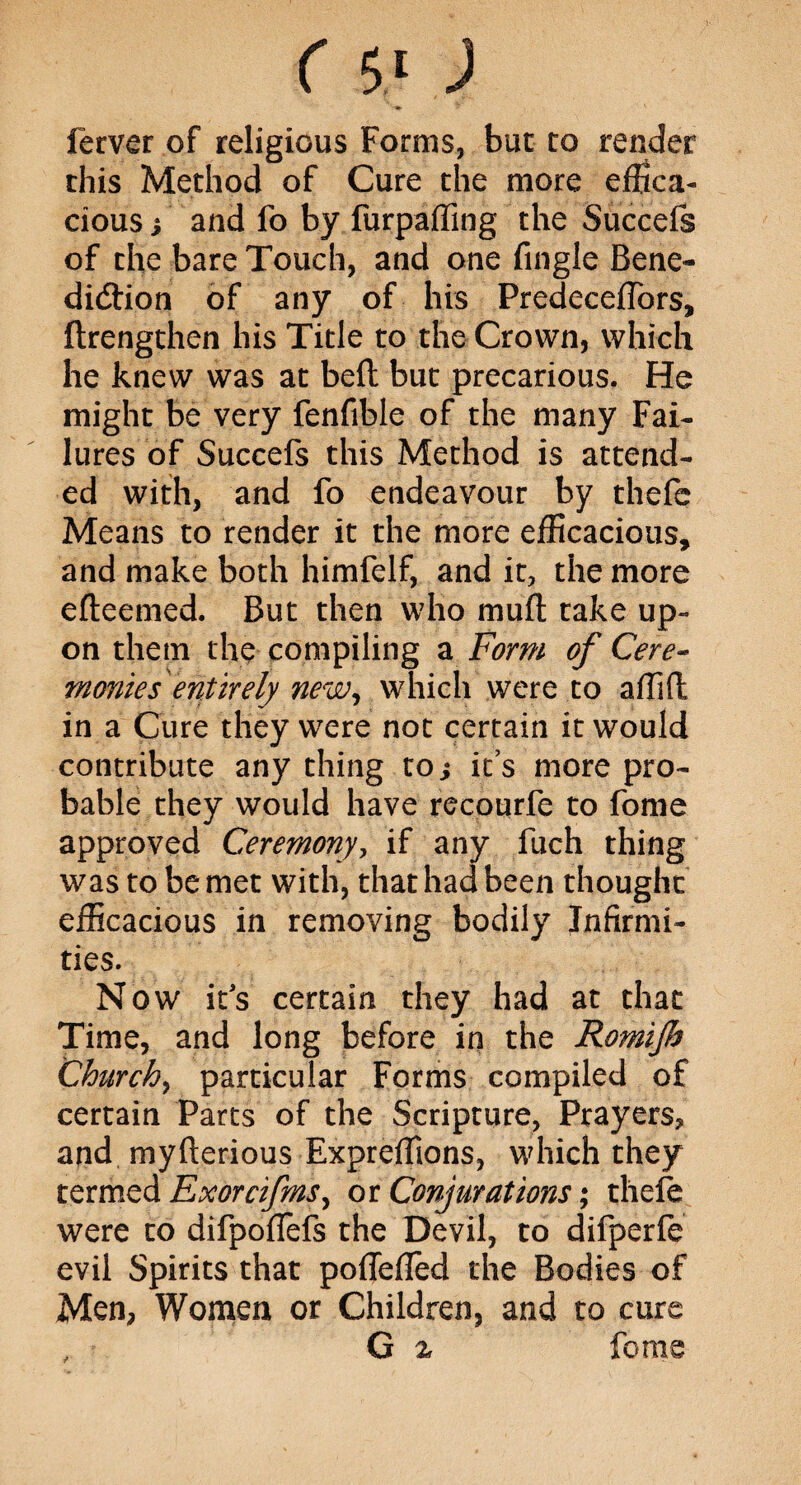 «• ferver of religious Forms, but to render this Method of Cure the more effica¬ cious i and fo by furpaffing the Succefs of the bare Touch, and one fingle Bene¬ diction of any of his Predeceffors, drengthen his Title to the Crown, which he knew was at bed but precarious. He might be very fenfible of the many Fai¬ lures’of Succefs this Method is attend¬ ed with, and fo endeavour by thefe Means to render it the more efficacious, and make both himfelf, and it, the more efteemed. But then who mud take up¬ on them the compiling a Form of Cere¬ monies entirely new, which were to affid in a Cure they were not certain it would contribute any thing to; its more pro¬ bable they would have recourfe to fome approved Ceremony, if any fuch thing was to be met with, that had been thought efficacious in removing bodily Infirmi¬ ties. Now it's certain they had at that Time, and long before in the Romijh Church, particular Forms compiled of certain Parts of the Scripture, Prayers, and myderious Expreffions, which they termed Exorcifms, or Conjurations; thefe were to difpoflefs the Devil, to difperfe evil Spirits that poflefled the Bodies of Men, Women or Children, and to cure , G % feme