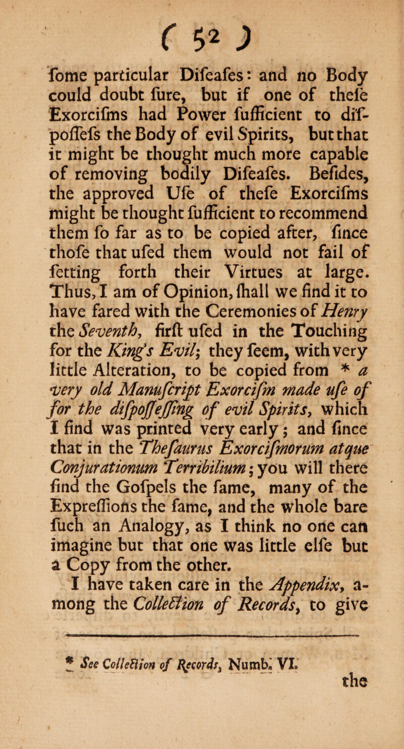 fome particular Difeafes: and no Body could doubt fure, but if one of thele Exorcifms had Power fufficient to di'f- poffefs the Body of evil Spirits, but that it might be thought much more capable of removing bodily Difeafes. Befides, the approved Ufe of thefe Exorcifms might be thought fufficient to recommend them fo far as to be copied after, fince thofe that ufed them would not fail of fetting forth their Virtues at large. Thus, I am of Opinion, (hall we find it to have fared with the Ceremonies of Henry the Seventh, firft ufed in the Touching for the King's Evil; they feem, with very little Alteration, to be copied from * a very old Manufcript Exorcifm made ufe of for the dtfpoffeffing of evil Spirits, which I find was printed very early; and fince that in the Thefaurus Exorcifmorum atque Conjurationum Terribilium; you will there find the Gofpels the fame, many of the Expreflions the fame, and the whole bare fuch an Analogy, as I think no one can imagine but that one was little elfe but a Copy from the other. I have taken care in the Appendix, a- mong the Collection of Records, to give * See Col led ion of Record:, Numb. VI. the