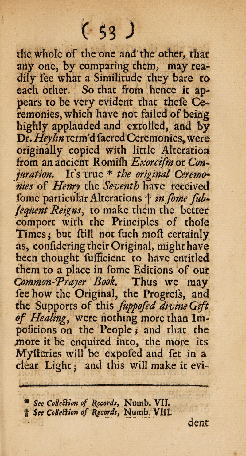 the whole of the one and- the other, that any one, by comparing them, may rea¬ dily fee what a Similitude they bare to each other. So that from hence it ap¬ pears to be very evident that theie Ce¬ remonies, which have not failed of being highly applauded and extolled, and by Dr. Heylin term'd facred Ceremonies, were originally copied with little Alteration from an ancient Romilh Exorcifm or Con¬ juration. It’s true * the original Ceremo¬ nies of Henry the Seventh have received fome particular Alterations f in fome fub- fequent Reigns, to make them the better comport with the Principles of thofe Times; but ftill not fuch mod certainly as, confidering their Original, might have been thought fufficient to have entitled them to a place in fome Editions of our Common-Erayer Book. Thus we may fee how the Original, the Progrefs, and the Supports of this fuppofed divine Gift of Healing, were nothing more than lm- pofitions on the People> and that the more it be enquired into, the more its Myfteries will be expofed and fet in a clear Light; and this will make it evi- * See Cc/lleElion of Records, Numb. VII. t See Cotleftion of Records, Numb, VIIL dent