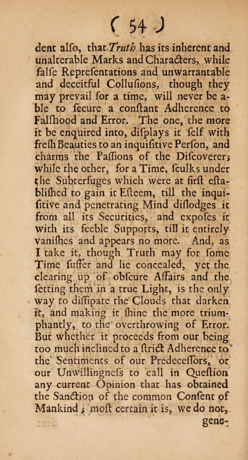 dent alfo, that Truth has its inherent and unalterable Marks and Characters, while falfe Reprefentations and unwarrantable and deceitful Collufions, though they may prevail for a time, will never be a- ble to fecure a conftant Adherence to Falfhood and Error. The one, the more it be enquired into, difplays it felf with frefh Beauties to an inquifitive Perfon, and charms the Paffions of the Difcoverer> while the other, for a Time, fculks under the Subterfuges which were at firft efta- bliflied to gain it Efteem, till the inqui¬ fitive and penetrating Mind diflodges it from all its Securities, and expofes it with its feeble Supports, till it entirely vanifhes and appears no more. And, as I take it, though Truth may for fome Time fuffer and lie concealed, yet the clearing up of oblcure Affairs and the fetting them in a true Light, is the only way to diffipate the Clouds that darken it, and making it lhine the more trium¬ phantly, to the* overthrowing of Error. But whether it proceeds from our being too much inclined to a ftriCt Adherence to* the Sentiments of our Predeceffors, or our Unwillingnefs to call in Queftion any current Opinion that has obtained the Sandion of the common Confent of Mankind s nioft certain it is, we do not* gene-